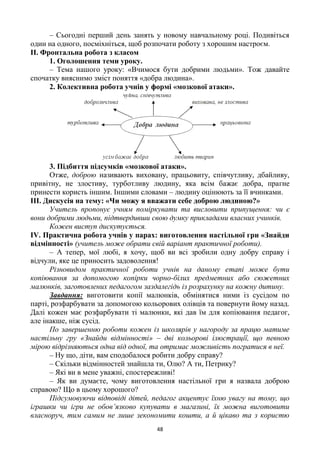 48
– Сьогодні перший день занять у новому навчальному році. Подивіться
один на одного, посміхніться, щоб розпочати роботу з хорошим настроєм.
ІІ. Фронтальна робота з класом
1. Оголошення теми уроку.
– Тема нашого уроку: «Вчимося бути добрими людьми». Тож давайте
спочатку вияснимо зміст поняття «добра людина».
2. Колективна робота учнів у формі «мозкової атаки».
3. Підбиття підсумків «мозкової атаки».
Отже, доброю називають виховану, працьовиту, співчутливу, дбайливу,
привітну, не злостиву, турботливу людину, яка всім бажає добра, прагне
принести користь іншим. Іншими словами – людину оцінюють за її вчинками.
ІІІ. Дискусія на тему: «Чи можу я вважати себе доброю людиною?»
Учитель пропонує учням поміркувати та висловити припущення: чи є
вони добрими людьми, підтвердивши свою думку прикладами власних учинків.
Кожен виступ дискутується.
ІV. Практична робота учнів у парах: виготовлення настільної гри «Знайди
відмінності» (учитель може обрати свій варіант практичної роботи).
– А тепер, мої любі, я хочу, щоб ви всі зробили одну добру справу і
відчули, яке це приносить задоволення!
Різновидом практичної роботи учнів на даному етапі може бути
копіювання за допомогою копірки чорно-білих предметних або сюжетних
малюнків, заготовлених педагогом заздалегідь із розрахунку на кожну дитину.
Завдання: виготовити копії малюнків, обмінятися ними із сусідом по
парті, розфарбувати за допомогою кольорових олівців та повернути йому назад.
Далі кожен має розфарбувати ті малюнки, які дав їм для копіювання педагог,
але інакше, ніж сусід.
По завершенню роботи кожен із школярів у нагороду за працю матиме
настільну гру «Знайди відмінності» – дві кольорові ілюстрації, що певною
мірою відрізняються одна від одної, та отримає можливість погратися в неї.
– Ну що, діти, вам сподобалося робити добру справу?
– Скільки відмінностей знайшла ти, Олю? А ти, Петрику?
– Які ви в мене уважні, спостережливі!
– Як ви думаєте, чому виготовлення настільної гри я назвала доброю
справою? Що в цьому хорошого?
Підсумовуючи відповіді дітей, педагог акцентує їхню увагу на тому, що
іграшки чи ігри не обов’язково купувати в магазині, їх можна виготовити
власноруч, тим самим не лише зекономити кошти, а й цікаво та з користю
 