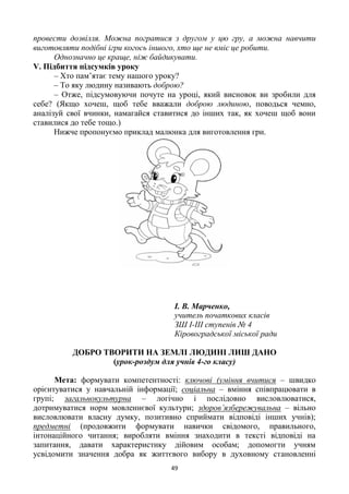 49
провести дозвілля. Можна погратися з другом у цю гру, а можна навчити
виготовляти подібні ігри когось іншого, хто ще не вміє це робити.
Однозначно це краще, ніж байдикувати.
V. Підбиття підсумків уроку
– Хто пам’ятає тему нашого уроку?
– То яку людину називають доброю?
– Отже, підсумовуючи почуте на уроці, який висновок ви зробили для
себе? (Якщо хочеш, щоб тебе вважали доброю людиною, поводься чемно,
аналізуй свої вчинки, намагайся ставитися до інших так, як хочеш щоб вони
ставилися до тебе тощо.)
Нижче пропонуємо приклад малюнка для виготовлення гри.
І. В. Марченко,
учитель початкових класів
ЗШ І-ІІІ ступенів № 4
Кіровоградської міської ради
ДОБРО ТВОРИТИ НА ЗЕМЛІ ЛЮДИНІ ЛИШ ДАНО
(урок-роздум для учнів 4-го класу)
Мета: формувати компетентності: ключові (уміння вчитися – швидко
орієнтуватися у навчальній інформації; соціальна – вміння співпрацювати в
групі; загальнокультурна – логічно і послідовно висловлюватися,
дотримуватися норм мовленнєвої культури; здоров’язбережувальна – вільно
висловлювати власну думку, позитивно сприймати відповіді інших учнів);
предметні (продовжити формувати навички свідомого, правильного,
інтонаційного читання; виробляти вміння знаходити в тексті відповіді на
запитання, давати характеристику дійовим особам; допомогти учням
усвідомити значення добра як життєвого вибору в духовному становленні
 