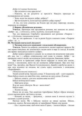 51
Добре ім’я краще багатства.
 Що спільного в цих прислів’ях?
 Поясніть, як ви розумієте ці прислів’я. Наведіть приклади на
підтвердження цієї думки.
 Чому люди так цінують добро, доброту?
 Що ви відчуваєте, коли вдається зробити добру справу?
–А тих, хто хоче дізнатись ще більше про цю рису характеру людини,
запрошую до співпраці.
2. Вправа «Незакінчене речення».
Учитель. Пропоную вам продовжити речення, яке записане на дошці:
«Добро – це…» (допомога, любов, турбота, милосердя тощо).
Так, усе правильно. Спробуйте продовжити далі речення: «Творити –
це…» (будувати, створювати тощо).
Так, це теж правильно. А що ж разом будуть означати слова: «Творити
добро – це…».
ІІІ. Мотивація навчальної діяльності
1. Читання вчителем оповідання з подальшим обговоренням.
Учитель. Чинити по-доброму допомагають людині моральні правила. Це
такі норми поведінки, які допомагають людям жити в мирі та злагоді. В основі
цих правил знаходиться поняття «добро».
Добро можна порівняти із сонцем: як за сонцем ми визначаємо пору року
або дня, так і з добром співвідносимо свої слова та вчинки. Добро – це
прекрасне в житті людей, що відповідає їхнім інтересам, бажанням, мріям.
Про життя за правилами добра багато міркував та писав наш земляк,
учитель і письменник, якого ми всі називаємо Добротворцем. Про кого йде
мова? Так, звичайно, про Василя Сухомлинського. Давайте спробуємо разом із
ним дати відповіді на питання, які стоять перед хлопчиком з оповідання
«Чорнобривці».
(Читання тексту вчителем.)
Тихий осінній вечір. Заходить сонце. У блакитному небі – ключ журавлів.
Наша бабуся сидить на лавці біля тину, дивиться на захід сонця. Я питаю:
 Бабусю, скажіть: для чого людина живе на світі?
Бабуся всміхнулася й каже:
 Щоб жити вічно.
Я не міг цього збагнути. Як це – жити вічно?
Бабуся каже:
 Ходімо до саду.
Пішли ми до саду. Там доцвітали чорнобривці. Бабуся зібрала жменьку
сухого насіння квітів, зав’язала у вузлик.
– Почекай до весни, – зрозумієш, – сказала вона й поклала вузлик із
насінням у сухий куточок.
Настала весна. Ми з бабусею посіяли на грядці насіння. Зійшло,
піднялося, зацвіло. Які вони красиві, ці чорнобривці! Кращі, ніж восени.
— Ось і людина живе, щоб вічно жила її краса, – сказала бабуся. – Батьки
 