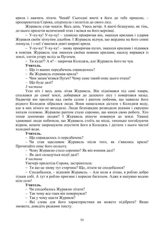 53
крила і навчить літати. Чекай! Сьогодні вночі я його до тебе пришлю, –
проскрекотала Сорока, спурхнула і полетіла до свого лісу.
Журавель став чекати. Весь день. Увесь вечір. А вночі безшумно, як тінь,
до нього прилетів величезний птах і всівся на його верхівці.
 У-ху-ху! У-ху-ху! – зловісно прокричав він, змахнув крилами і ударив
Журавля своїм зігнутим дзьобом. І Журавель відчув, що жердина на його спині
лопнула, і з неї з’явилися довгі широкі крила.
 У-ху-ху! У-ху-ху! – знову прокричав пугач, змахнув крилами і піднявся
в повітря. Журавель теж змахнув своїми новими крилами, насилу вирвався із
землі, злетів угору вслід за Пугачем.
 Ти куди?! А я? – закричав Колодязь, але Журавель його не чув.
Учитель.
– Що із ваших передбачень справдилось?
– Як Журавель отримав крила?
– Чим запам’ятався Пугач? Чому саме такий опис цього птаха?
– Що буде далі?
3 частина
Усю ніч і весь день літав Журавель. Він піднімався під самі хмари,
спускався до самої землі, добирався до далекого лісу і повертався назад.
Надвечір він пролітав над своїм селом і раптом побачив, що навколо його
рідного Колодязя зібралися люди. Вони намагалися дістати з Колодязя воду,
але в них нічого не виходило. Люди безпорадно розводили руками і скрушно
хитали головою. Журавлю раптом стало соромно, що кинув свою роботу. Хто
тепер допоможе людям? І Журавель рішуче повернув до землі. Уранці
здивовані люди побачили, що Журавель стоїть на місці, тихенько погойдуючи
відром, неначе запрошуючи опустити його в Колодязь і дістати з нього чистої
холодної води.
Учитель.
– Що справдилось із передбачень?
– Чи став щасливим Журавель після того, як з’явились крила?
Прочитайте опис його польоту.
– Чому Журавлю стало соромно? Як він вчинив далі?
– Як далі складуться події далі?
4 частина
Увечері прилетіла Сорока, застрекотала:
 Ти що це знову тут стирчиш? Що, літати не сподобалося?
 Сподобалося, – відповів Журавель. – Але коли я літаю, я роблю добро
тільки собі. А тут я роблю приємне і корисне багатьом. Адже я напуваю водою
ціле село!
Учитель.
– Чи сподобалось Журавлю літати?
– Так чому все-таки він повернувся?
– Так у чому щастя Журавля?
– Які слова для його характеристики ви можете підібрати? Якщо
зможете, доведіть рядками тексту.
 