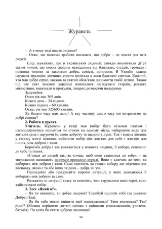 54
– А в чому тоді щастя людини?
– Отже, ми можемо зробити висновок, що добро – це щастя для всіх
людей.
Слід зауважити, що в українських родинах завжди виховували дітей
таким чином, що кожна людина невіддільна від близьких, сусідів, громади і
повинна чинити за законами добра, совісті, допомоги. В Україні здавна
існувала традиція: дівчинка-сирота вплітала в коси блакитні стрічки. Кожний,
хто мав добре серце, уважав за святий обов’язок допомогти такій дитині. Також
під час свят заможні українці намагалися нагодувати старців, роздати
милостиню, вирушали в притулки, лікарні, розносячи подарунки.
Задумайся:
Один рік має 365 днів.
Кожен день – 24 години.
Кожна година – 60 хвилин.
Отже, рік має 525600 хвилин.
Як багато часу нам дано! А яку частину цього часу ми витрачаємо на
добрі справи?
2. Робота в групах.
Учитель. Журавель у казці мав вибір: бути вільним птахом і
насолоджуватись польотом чи стояти на одному місці, набираючи воду для
жителів села і даруючи їм свою доброту та щедрість душі. Так і кожна людина
у своєму житті повинна здійснити вибір між життям для себе і життям для
інших, між добром і злом.
Боротьба добра і зла виявляється у вчинках людини, її виборі, ставленні
до себе та інших.
«Стався до людей так, як хочеш, щоб вони ставилися до тебе», – це
твердження називають золотим правилом моралі. Воно є ключем до того, як
вибирати між добром і злом. Сама здатність до такого вибору дає підстави для
висновку, якою є та або інша людина – добра чи зла.
Пригадайте або придумайте короткі ситуації, у яких доводилося б
вибирати між добром та злом.
Розкажіть ці ситуації класу та поясніть, чим керувалися ваші герої, коли
здійснювали вибір.
3. Тест «Який я?».
– Як ти вважаєш, ти добра людина? Спробуй оцінити себе (за шкалою
Добра і Зла).
– Як би тебе могли оцінити твої однокласники? Твоя вчителька? Твої
рідні? (Можна порівняти дитячі оцінки з оцінками однокласників, учителя,
батьків). Чи хотів би стати доброю людиною?
 