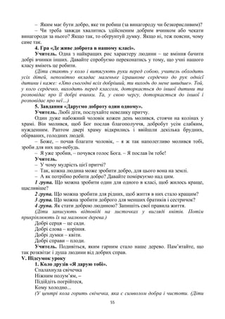 55
– Яким має бути добро, яке ти робиш (за винагороду чи безкорисливим)?
– Чи треба завжди хвалитись здійсненим добрим вчинком або чекати
винагороди за нього? Якщо так, то обґрунтуй думку. Якщо ні, теж поясни, чому
саме так.
4. Гра «Де живе доброта в нашому класі».
Учитель. Одна з найкращих рис характеру людини – це вміння бачити
добрі вчинки інших. Давайте спробуємо переконатись у тому, що учні нашого
класу вміють це робити.
(Діти стають у коло і витягують руки перед собою, учитель обходить
усіх дітей, непомітно вкладає маленьке іграшкове сердечко до рук однієї
дитини і каже: «Хто сьогодні всіх добріший, ти виходь до мене швидше». Той,
у кого сердечко, виходить перед классом, доторкається до іншої дитини та
розповідає про її добрі вчинки. Та, у свою чергу, доторкається до іншої і
розповідає про неї…)
5. Завдання «Даруємо доброту один одному».
Учитель. Любі діти, послухайте невелику притчу.
Один дуже набожний чоловік кожен день молився, стоячи на колінах у
храмі. Він молився, щоб Бог послав благополуччя, добробут усім слабким,
нужденним. Раптом двері храму відкрились і ввійшли декілька брудних,
обірваних, голодних людей.
– Боже, – почав благати чоловік, – я ж так наполегливо молився тобі,
зроби для них що-небудь.
– Я уже зробив, – почувся голос Бога. – Я послав їм тебе!
Учитель.
– У чому мудрість цієї притчі?
– Так, кожна людина може зробити добро, для цього вона на землі.
– А як потрібно робити добро? Давайте поміркуємо над цим.
1 група. Що можна зробити один для одного в класі, щоб жилось краще,
щасливіше?
2 група. Що можна зробити для рідних, щоб життя в них стало кращим?
3 група. Що можна зробити доброго для менших братиків і сестричок?
4 група. Як стати доброю людиною? Запишіть свої правила життя.
(Діти записують відповіді на листочках у вигляді квітів. Потім
прикріплюють їх на малюнок дерева.)
Добрі серця – це сади.
Добрі слова – коріння.
Добрі думки – квіти.
Добрі справи – плоди.
Учитель. Подивіться, яким гарним стало наше дерево. Пам’ятайте, що
так розквітає і душа людини від добрих справ.
V. Підсумок уроку
1. Коло друзів «Я дарую тобі».
Спалахнула свічечка
Ніжним полум’ям, –
Підійдіть погрійтеся,
Кому холодно...
(У центрі кола горить свічечка, яка є символом добра і чистоти. (Діти
 