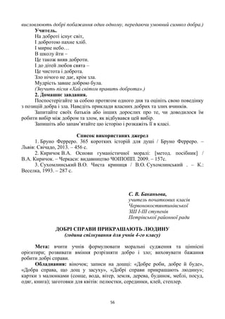 56
висловлюють добрі побажання один одному, передаючи умовний символ добра.)
Учитель.
На доброті існує світ,
І добротою пахне хліб.
І мирне небо…
В школу йти –
Це також вияв доброти.
І до дітей любов свята –
Це чистота і доброта.
Зло нічого не дає, крім зла.
Мудрість завше доброю була.
(Звучить пісня «Хай світом править доброта».)
2. Домашнє завдання.
Поспостерігайте за собою протягом одного дня та оцініть свою поведінку
з позицій добра і зла. Наведіть приклади власних добрих та злих вчинків.
Запитайте своїх батьків або інших дорослих про те, чи доводилося їм
робити вибір між добром та злом, як відбувався цей вибір.
Запишіть або запам’ятайте цю історію і розкажіть її в класі.
Список використаних джерел
1. Бруно Ферреро. 365 коротких історій для душі / Бруно Ферреро. –
Львів: Свічадо, 2013. – 456 с.
2. Киричок В.А. Основи гуманістичної моралі: [метод. посібник] /
В.А. Киричок. – Черкаси: видавництво ЧОІПОПП. 2009. – 157с.
3. Сухомлинський В.О. Чиста криниця / В.О. Сухомлинський . – К.:
Веселка, 1993. – 287 с.
С. В. Баканьова,
учитель початкових класів
Червонокостянтинівської
ЗШ І-ІІІ ступенів
Петрівської районної ради
ДОБРІ СПРАВИ ПРИКРАШАЮТЬ ЛЮДИНУ
(година спілкування для учнів 4-го класу)
Мета: вчити учнів формулювати моральні судження та ціннісні
орієнтири; розвивати вміння розрізняти добро і зло; виховувати бажання
робити добрі справи.
Обладнання: віночок; записи на дошці: «Добре роби, добре й буде»,
«Добра справа, що дощ у засуху», «Добрі справи прикрашають людину»;
картки з малюнками (сонце, вода, вітер, земля, дерева, будинок, меблі, посуд,
одяг, книга); заготовки для квітів: пелюстки, серединки, клей, степлер.
 