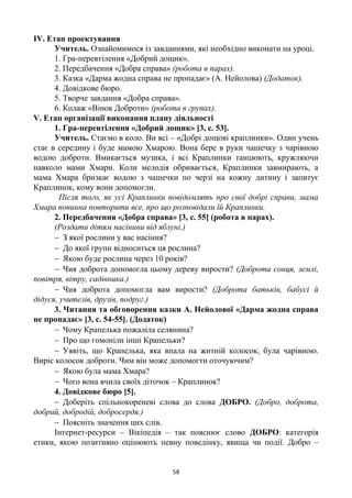 58
ІV. Етап проектування
Учитель. Ознайомимося із завданнями, які необхідно виконати на уроці.
1. Гра-перевтілення «Добрий дощик».
2. Передбачення «Добра справа» (робота в парах).
3. Казка «Дарма жодна справа не пропадає» (А. Нейолова) (Додаток).
4. Довідкове бюро.
5. Творче завдання «Добра справа».
6. Колаж «Вінок Доброти» (робота в групах).
V. Етап організації виконання плану діяльності
1. Гра-перевтілення «Добрий дощик» [3, с. 53].
Учитель. Стаємо в коло. Ви всі – «Добрі дощові краплинки». Один учень
стає в середину і буде мамою Хмарою. Вона бере в руки чашечку з чарівною
водою доброти. Вмикається музика, і всі Краплинки танцюють, кружляючи
навколо мами Хмари. Коли мелодія обривається, Краплинки завмирають, а
мама Хмара бризкає водою з чашечки по черзі на кожну дитину і запитує
Краплинок, кому вони допомогли.
Після того, як усі Краплинки повідомлять про свої добрі справи, мама
Хмара повинна повторити все, про що розповідали їй Краплинки.
2. Передбачення «Добра справа» [3, с. 55] (робота в парах).
(Роздати дітям насінини від яблуні.)
 З якої рослини у вас насіння?
 До якої групи відноситься ця рослина?
 Якою буде рослина через 10 років?
 Чия доброта допомогла цьому дереву вирости? (Доброта сонця, землі,
повітря, вітру, садівника.)
 Чия доброта допомогла вам вирости? (Доброта батьків, бабусі й
дідуся, учителів, друзів, подруг.)
3. Читання та обговорення казки А. Нейолової «Дарма жодна справа
не пропадає» [3, с. 54-55]. (Додаток)
 Чому Крапелька пожаліла селянина?
 Про що гомоніли інші Крапельки?
 Уявіть, що Крапелька, яка впала на житній колосок, була чарівною.
Виріс колосок доброти. Чим він може допомогти оточуючим?
 Якою була мама Хмара?
 Чого вона вчила своїх діточок – Краплинок?
4. Довідкове бюро [5].
 Доберіть спільнокореневі слова до слова ДОБРО. (Добро, доброта,
добрий, добродій, добросердя.)
 Поясніть значення цих слів.
Інтернет-ресурси – Вікіпедія – так пояснює слово ДОБРО: категорія
етики, якою позитивно оцінюють певну поведінку, явища чи події. Добро –
 