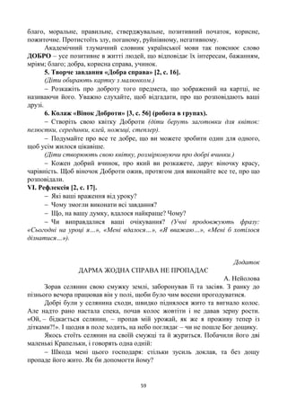 59
благо, моральне, правильне, стверджувальне, позитивний початок, корисне,
пожиточне. Протистоїть злу, поганому, руйнівному, негативному.
Академічний тлумачний словник української мови так пояснює слово
ДОБРО – усе позитивне в житті людей, що відповідає їх інтересам, бажанням,
мріям; благо; добра, корисна справа, учинок.
5. Творче завдання «Добра справа» [2, с. 16].
(Діти обирають картку з малюнком.)
 Розкажіть про доброту того предмета, що зображений на картці, не
називаючи його. Уважно слухайте, щоб відгадати, про що розповідають ваші
друзі.
6. Колаж «Вінок Доброти» [3, с. 56] (робота в групах).
 Створіть свою квітку Доброти (діти беруть заготовки для квіток:
пелюстки, серединки, клей, ножиці, степлер).
 Подумайте про все те добре, що ви можете зробити один для одного,
щоб усім жилося цікавіше.
(Діти створюють свою квітку, розмірковуючи про добрі вчинки.)
 Кожен добрий вчинок, про який ви розкажете, дарує віночку красу,
чарівність. Щоб віночок Доброти ожив, протягом дня виконайте все те, про що
розповідали.
VІ. Рефлексія [2, с. 17].
 Які ваші враження від уроку?
 Чому змогли виконати всі завдання?
 Що, на вашу думку, вдалося найкраще? Чому?
 Чи виправдалися ваші очікування? (Учні продовжують фразу:
«Сьогодні на уроці я…», «Мені вдалося…», «Я вважаю…», «Мені б хотілося
дізнатися…»).
Додаток
ДАРМА ЖОДНА СПРАВА НЕ ПРОПАДАЄ
А. Нейолова
Зорав селянин свою смужку землі, заборонував її та засіяв. З ранку до
пізнього вечора працював він у полі, щоби було чим восени прогодуватися.
Добрі були у селянина сходи, швидко піднялося жито та вигнало колос.
Але надто рано настала спека, почав колос жовтіти і не давав зерну рости.
«Ой, – бідкається селянин, – пропав мій урожай, як же я проживу тепер із
дітками?!». І щодня в поле ходить, на небо поглядає – чи не пошле Бог дощику.
Якось стоїть селянин на своїй смужці та й журиться. Побачили його дві
маленькі Крапельки, і говорять одна одній:
 Шкода мені цього господаря: стільки зусиль доклав, та без дощу
пропаде його жито. Як би допомогти йому?
 