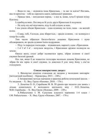 60
 Воно-то так, – відповіла інша Крапелька, – та що ти вдієш? Поглянь,
яка ти крихітна – тобі не скропити навіть найменшої травинки.
 Правда твоя, – погодилася перша, – а все ж, може, хоча б трішки втішу
бідолаху.
І стрибнула вниз. Поглянула їй услід друга Крапелька й подумала:
 Не хочу від неї відставати, піду й собі слідом за нею.
І ось упали обидві Крапельки – одна селянину на чоло, інша – на житній
колос.
 Слава, тобі, Господи, дощ збирається, - зрадів селянин, - не залишуся я
тепер без хліба.
Тим часом зібралося багато-багато дощових Краплинок і нумо
обговорювати, як зрадів селянин їхнім подружкам.
 Піду і я порадую господаря, – відважилася, нарешті, одна з Краплинок.
 І я! І я! І я! – почулося звідусіль, і Краплинки дружно полинули на
землю.
Ожило жито, стало добре наливатися зерно, зібрав селянин зі своєї
смужки багатий урожай.
Ось так, якщо б не пожаліла господаря маленька дощова Краплинка, не
зібрав би він зерна зі своєї смужки, та довелося б усю зиму йому з сім’єю
голодувати.
Список використаних джерел
1. Виховуємо ціннісне ставлення до людини у молодших школярів:
[методичний посібник]. – Кіровоград, 2013. – 248 с.
2. Інтерактивні методи навчання в практиці роботи початкової школи. –
8-е видання. – Х.: Вид. Група «Основа», 2010. – 176 с.
3. Лопатіна О. О., Скребцова М. В. 50 уроків про чесноти для занять з
дітьми дошкільного й молодшого шкільного віку / О.О. Лопатіна,
М.В. Скребцова. – Х.: Вид Група «Основа», 2009. – 238 с.
4. Рибальченко І. М. Супутник класного керівника 1-4 класи /
І.М. Рибальченко. – Х.: Вид. Група «Основа», 2007. – 176 с.
 