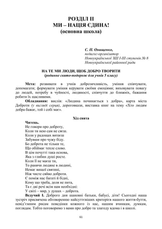 61
РОЗДІЛ ІІ
МИ – НАЦІЯ ЄДИНА!
(основна школа)
С. П. Онищенко,
педагог-організатор
Новоукраїнської ЗШ І-ІІІ ступенів № 8
Новоукраїнської районної ради
НА ТЕ МИ ЛЮДИ, ЩОБ ДОБРО ТВОРИТИ
(родинне свято-подорож для учнів 5 класу)
Мета: розвивати в учнів доброзичливість, уміння співчувати,
допомагати; формувати уміння керувати своїми емоціями; виховувати повагу
до людей, потребу в чуйності, людяності, співчуття до ближніх, бажання
робити їх щасливими.
Обладнання: вислів: «Людина починається з добра», карта міста
Доброти (у вигляді серця), дороговкази, виставка книг на тему «Хто людям
добра бажає, той і собі має».
Хід свята
Читець.
Не говори про доброту,
Коли ти нею сам не сяєш.
Коли у радощах витаєш
Забувши про чужу біду.
Бо доброта не тільки те,
Що обіймає тепле слово.
В цім почутті така основа,
Яка з глибин душі росте.
Коли її не маєш ти,
То ранячи людяне в людині,
Немає вищої святині,
Ніж чисте сяйво доброти.
Є поміж нас багаті й бідні,
Кому що треба, доля не пита,
Та є дві речі всім нам необхідні:
У світі – мир, у душах – доброта.
Ведучий І. Доброго дня шановні батьки, бабусі, діти! Сьогодні наша
зустріч присвячена обговоренню найсуттєвіших критерієв нашого життя-буття,
невід’ємним рисам поведінки кожного із нас, нашим вчинкам, думкам,
поглядам. Тобто поговоримо з вами про добро та злагоду вдома і в школі.
 