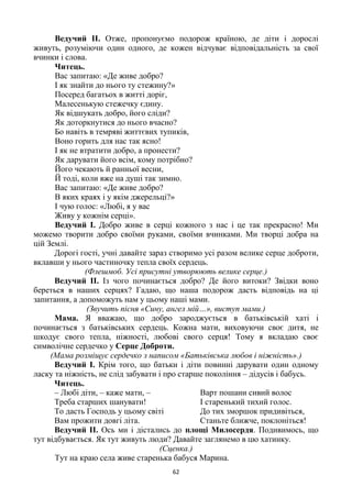 62
Ведучий ІІ. Отже, пропонуємо подорож країною, де діти і дорослі
живуть, розуміючи один одного, де кожен відчуває відповідальність за свої
вчинки і слова.
Читець.
Вас запитаю: «Де живе добро?
І як знайти до нього ту стежину?»
Посеред багатьох в житті доріг,
Малесенькую стежечку єдину.
Як відшукать добро, його сліди?
Як доторкнутися до нього вчасно?
Бо навіть в темряві життєвих тупиків,
Воно горить для нас так ясно!
І як не втратити добро, а пронести?
Як дарувати його всім, кому потрібно?
Його чекають й ранньої весни,
Й тоді, коли вже на душі так зимно.
Вас запитаю: «Де живе добро?
В яких краях і у якім джерельці?»
І чую голос: «Любі, я у вас
Живу у кожнім серці».
Ведучий І. Добро живе в серці кожного з нас і це так прекрасно! Ми
можемо творити добро своїми руками, своїми вчинками. Ми творці добра на
цій Землі.
Дорогі гості, учні давайте зараз створимо усі разом велике серце доброти,
вклавши у нього частиночку тепла своїх сердець.
(Флешмоб. Усі присутні утворюють велике серце.)
Ведучий ІІ. Із чого починається добро? Де його витоки? Звідки воно
береться в наших серцях? Гадаю, що наша подорож дасть відповідь на ці
запитання, а допоможуть нам у цьому наші мами.
(Звучить пісня «Сину, ангел мій…», виступ мами.)
Мама. Я вважаю, що добро зароджується в батьківській хаті і
починається з батьківських сердець. Кожна мати, виховуючи своє дитя, не
шкодує свого тепла, ніжності, любові свого серця! Тому я вкладаю своє
символічне сердечко у Серце Доброти.
(Мама розміщує сердечко з написом «Батьківська любов і ніжність».)
Ведучий І. Крім того, що батьки і діти повинні дарувати один одному
ласку та ніжність, не слід забувати і про старше покоління – дідусів і бабусь.
Читець.
– Любі діти, – каже мати, –
Треба старших шанувати!
То дасть Господь у цьому світі
Вам прожити довгі літа.
Варт пошани сивий волос
І старенький тихий голос.
До тих зморшок придивіться,
Станьте ближче, поклоніться!
Ведучий ІІ. Ось ми і дістались до площі Милосердя. Подивимось, що
тут відбувається. Як тут живуть люди? Давайте заглянемо в цю хатинку.
(Сценка.)
Тут на краю села живе старенька бабуся Марина.
 
