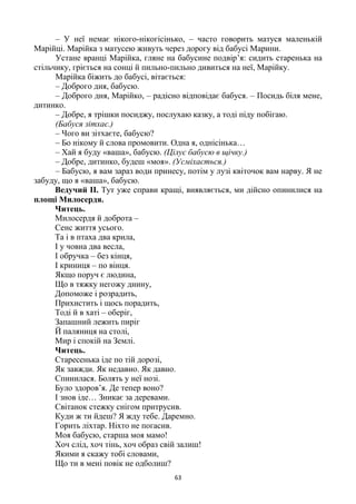 63
– У неї немає нікого-нікогісінько, – часто говорить матуся маленькій
Марійці. Марійка з матусею живуть через дорогу від бабусі Марини.
Устане вранці Марійка, гляне на бабусине подвір’я: сидить старенька на
стільчику, гріється на сонці й пильно-пильно дивиться на неї, Марійку.
Марійка біжить до бабусі, вітається:
– Доброго дня, бабусю.
– Доброго дня, Марійко, – радісно відповідає бабуся. – Посидь біля мене,
дитинко.
– Добре, я трішки посиджу, послухаю казку, а тоді піду побігаю.
(Бабуся зітхає.)
– Чого ви зітхаєте, бабусю?
– Бо нікому й слова промовити. Одна я, однісінька…
– Хай я буду «ваша», бабусю. (Цілує бабусю в щічку.)
– Добре, дитинко, будеш «моя». (Усміхається.)
– Бабусю, я вам зараз води принесу, потім у лузі квіточок вам нарву. Я не
забуду, що я «ваша», бабусю.
Ведучий ІІ. Тут уже справи кращі, виявляється, ми дійсно опинилися на
площі Милосердя.
Читець.
Милосердя й доброта –
Сенс життя усього.
Та і в птаха два крила,
І у човна два весла,
І обручка – без кінця,
І криниця – по вінця.
Якщо поруч є людина,
Що в тяжку негожу днину,
Допоможе і розрадить,
Прихистить і щось порадить,
Тоді й в хаті – оберіг,
Запашний лежить пиріг
Й паляниця на столі,
Мир і спокій на Землі.
Читець.
Старесенька іде по тій дорозі,
Як завжди. Як недавно. Як давно.
Спинилася. Болять у неї нозі.
Було здоров’я. Де тепер воно?
І знов іде… Зникає за деревами.
Світанок стежку снігом притрусив.
Куди ж ти йдеш? Я жду тебе. Даремно.
Горить ліхтар. Ніхто не погасив.
Моя бабусю, старша моя мамо!
Хоч слід, хоч тінь, хоч образ свій залиш!
Якими я скажу тобі словами,
Що ти в мені повік не одболиш?
 