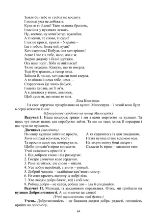 64
Земля без тебе ні стебла не вродить
І молоді ума не добіжать
Куди ж ти йдеш? Твоя наливка бродить,
І насіння у вузликах лежать.
Ну, космос, ну комп’ютер, нуклеїни.
А ті казки, те слово, ті сади?
І так по крихті, крихті – Україна –
Іде з тобою. Боже мій, куди?
Хоч озернись! Побудь іще хоч трішки!
Адже і час є в тебе, мало, але є ж.
Зверни додому з білої доріжки.
Ось наш поріг. Хіба не впізнаєш?
Ти не заходиш. Кажуть, що ти вмерла.
Тоді був травень, а тепер зима.
Зайшла б, чи що, хоч сльози мені втерла.
А то пішла й нема тебе, нема…
Старесенька іде чиясь бабуся,
І навіть хтозна, як її ім’я.
А я дивлюся у вікно, дивлюся,
Щоб думати, що може то моя.
Ліна Костенко.
– І я своє сердечко прикріплюю на вулиці Милосердя – і нехай воно буде
в серці кожного із нас.
(Прикріплює сердечко на площі Милосердя.)
Ведучий І. Наша подорож триває і ми з вами звертаємо на вулицю. Та
щось тут немає назви, але спробуємо зайти. Та що це таке, хтось її перекрив і
нас туди не пускають.
Дівчинка (виходить)
На нашу вулицю зайти не просто,
Хоча ми раді всім вам, гості.
Та просим щиро вас поміркувати,
Щоби прислів’я вірно відгадати.
А як справитесь із цим завданням,
Назва вулиці стане відомою вам.
На зворотньому боці літери є
Скласти їх вірно – завдання твоє.
Учні складають прислів’я:
1. Від доброго слова і лід розмерзає.
2. Гостре словечко коле сердечко.
3. Рана загоїться, зле слово – ніколи.
4. Усе добре переймай, а злого – уникай.
5. Добрий чоловік – надійніше кам’яного мосту.
6. Не одяг красить людину, а добрі діла.
7. Хто людям добра бажає, той і собі має.
8. Робиш добро – не кайся, робиш зло – зла й сподівайся.
Ведучий ІІ. Молодці, із завданнями справилися. Отже, ми прийшли на
вулицю Доброзичливості. А що означає це слово?
(Учні висловлюють свої думки.)
Учень. Доброзичливість – це бажання людям добра, радості, готовність
прийти на допомогу.
 