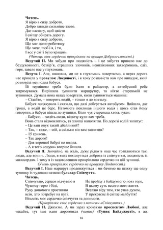 65
Читець.
Я вірю в силу доброти,
Добро завжди сильніше злого.
Дає наснагу, щоб цвісти
І світлу обирать дорогу.
Я вірю в силу доброти,
Що має долю роботящу.
Що хоче, щоб і я, і ти,
І все у світі було кращим.
(Читець своє сердечко прикріплює на вулицю Доброзичливості.)
Ведучий ІІ. Ми забули про людяність – і це забуття привело нас до
бездуховності, безвір’я, страшних злочинів, невиліковних захворювань, сліз,
горя, завело нас у глухомань.
Ведуча І. Але, шановна, ми не в глухомань повертаємо, а якраз дорога
нас привела у провулок Людяності, і я хочу розповісти вам про випадок, який
розповіла мені одна бабуся.
Їй терміново треба було їхати в райцентр, а автобусний рейс
затримувався. Вирішила зупинити маршрутку, та ніхто старенькій не
зупинявся. Думала вона назад повертати, коли зупиняється машина:
– Сідайте, – говорить водій, – тільки я до вокзалу.
Бабуся подякувала і сказала, що далі добереться автобусом. Вийшла, дає
гроші, а водій не бере. Натомість покликав іншого водія і щось став йому
говорити, а бабуся пішла до зупинки. Коли чує старенька хтось гукає:
– Бабусю, – ходіть сюди, відвезу куди вам треба.
Вона стала відмовлятись, та хлопці наполягли. По дорозі водій запитує:
– Це ваш онук такий дбайливий?
– Так, – каже, – мій, а скільки він вам заплатив?
– 15 гривень.
– Так дорого!
– Для хорошої бабусі не шкода.
– А я того «онука» вперше бачила.
Ведучий ІІ. Звичайно, на жаль, дуже рідко в наш час трапляються такі
люди, але вони є. Люди, в яких поєднується доброта із співчуттям, людяність із
милосердям. І тому я із задоволенням прикріплюю сердечко на цій зупинці.
(Учень прикріплює сердечко на провулку Людяності.)
Ведучий І. Наш маршрут продовжується і ми бачимо на шляху ще одну
зупинку із чудовою назвою бульвар Співчуття.
Читець.
Співчуваю, серцем відчуваю я
Чужому горю і біді,
Руку допомоги простягаю
всім, хто потребує на путі.
Не пройду з байдужістю повз горе,
В цьому суть всього мого життя.
Вселяю віру тим, хто упав духом,
У прекрасне й світле майбуття!
Візьміть моє сердечко співчуття та допомоги.
(Прикріплює своє сердечко з написом «Співчуття».)
Ведучий ІІ. Дякуємо. А ми зараз крокуємо проспектом Любові, але
чекайте, тут іще один дороговказ (читає) «Тупик Байдужості», я аж
 