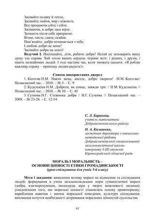 67
Засівайте подяку й тепло,
Засівайте любов, мир і ніжність.
Все прощаючи сійте і сійте.
Засіваючи, в добре лиш вірте.
Залишіть після себе прекрасне,
Вічне, чисте, святе, осяйне.
Пам’ятайте: добро починається з тебе,
І любові добро не мине!
Засівайте добро на землі!
Ведучий І. Поспішайте, діти, робити добро! Нехай не затьмарить вашу
душу зла справа. Хай тепло ваших сердець зігріває всіх: і рідних, і друзів, і
навіть незнайомих людей. І тоді настане час, коли зможете сказати: «Я роблю
важливу справу – приношу людям радість!»
Список використаних джерел
1. Коптєва Н.М. Навчи мене, ангеле, добро творити! /Н.М. Коптєва//
Позакласний час. – 2010. – № 3. – С. 9
2. Куделькіна Н.М. Доброта, як сонце, завжди гріє / Н.М. Куделькіна //
Позакласний час. – 2010. – № 10. – С. 45
3. Суткова Н.Г. Стежинка добра / Н.Г. Суткова // Позакласний час. –
2009. – № 23-24. – С. 12-14.
С. Л. Баранова,
учитель математики
Добровеличківського району
О. А. Калашник,
заступник директора з навчально-
методичної роботи
Добровеличківської спеціалізованої
загальноосвітньої школи-
інтернату І-ІІІ ступенів
Кіровоградської обласної ради
МОРАЛЬ І МОРАЛЬНІСТЬ –
ОСНОВНІ ЦІННОСТІ ЕТИКИ ГРОМАДЯНСЬКОСТІ
(урок-спілкування для учнів 5-6 класу)
Мета і завдання: виявлення впливу моралі на відносини та спілкування
людей; формування в учнів загальнолюдських норм гуманістичної моралі
(добра, взаєморозуміння, милосердя, віри у творчі можливості людини);
усвідомлення того, що моральні цінності становлять основу правопорядку;
вироблення навичок і звичок моральної поведінки, культури спілкування;
виховання почуття необхідності дотримання моральних цінностей суспільства.
 