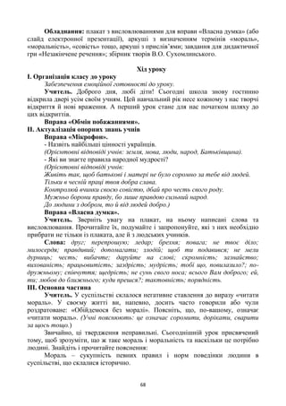 68
Обладнання: плакат з висловлюваннями для вправи «Власна думка» (або
слайд електронної презентації), аркуші з визначенням термінів «мораль»,
«моральність», «совість» тощо, аркуші з прислів’ями; завдання для дидактичної
гри «Незакінчене речення»; збірник творів В.О. Сухомлинського.
Хід уроку
І. Організація класу до уроку
Забезпечення емоційної готовності до уроку.
Учитель. Доброго дня, любі діти! Сьогодні школа знову гостинно
відкрила двері усім своїм учням. Цей навчальний рік несе кожному з нас творчі
відкриття й нові враження. А перший урок стане для нас початком шляху до
цих відкриттів.
Вправа «Обмін побажаннями».
ІІ. Актуалізація опорних знань учнів
Вправа «Мікрофон».
- Назвіть найбільші цінності українців.
(Орієнтовні відповіді учнів: земля, мова, люди, народ, Батьківщина).
- Які ви знаєте правила народної мудрості?
(Орієнтовні відповіді учнів:
Живіть так, щоб батькові і матері не було соромно за тебе від людей.
Тільки в чесній праці твоя добра слава.
Контролюй вчинки своєю совістю, дбай про честь свого роду.
Мужньо борони правду, бо лише правдою сильний народ.
До людини з добром, то й від людей добро.)
Вправа «Власна думка».
Учитель. Зверніть увагу на плакат, на ньому написані слова та
висловлювання. Прочитайте їх, подумайте і запропонуйте, які з них необхідно
прибрати не тільки із плаката, але й з людських учинків.
Слова: друг; перепрошую; ледар; брехня; повага; не твоє діло;
милосердя; правдивий; допомагати; злодій; щоб ти подавився; не мели
дурниць; честь; вибачте; даруйте на слові; скромність; зазнайство;
вихованість; працьовитість; заздрість; мудрість; тобі що, повилазило?; по-
дружньому; співчуття; щедрість; не сунь свого носа; всього Вам доброго; ей,
ти; любов до ближнього; куди прешся?; тактовність; порядність.
ІІІ. Основна частина
Учитель. У суспільстві склалося негативне ставлення до виразу «читати
мораль». У своєму житті ви, напевно, досить часто говорили або чули
роздратоване: «Обійдемося без моралі». Поясніть, що, по-вашому, означає
«читати мораль». (Учні пояснюють: це означає соромити, дорікати, сварити
за щось тощо.)
Звичайно, ці твердження неправильні. Сьогоднішній урок присвячений
тому, щоб зрозуміти, що ж таке мораль і моральність та наскільки це потрібно
людині. Знайдіть і прочитайте пояснення:
Мораль – сукупність певних правил і норм поведінки людини в
суспільстві, що склалися історично.
 