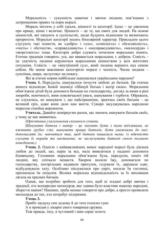 69
Моральність – сукупність навичок і звичок людини, пов’язаних з
дотриманням правил та норм моралі.
Мораль містить у собі ідеали, цінності та категорії. Ідеал – це уявлення
про краще, цінне і величне. Цінності – це те, що святе для людей. На основі
цінностей, які панують в суспільстві, люди будують відносини та визначають
пріоритети. Моральні категорії носять біполярний характер. Прикладом цього
слугують такі поняття, як «добро» і «зло», «совісність» і «безсовісність»,
«честь» і «безчестя», «справедливість» і «несправедливість», «милосердя» і
«жорстокість» тощо. Категорія добро служить початком моральних понять.
Етична традиція говорить: усе, що вважається моральним, є добром. Совість –
це здатність людини керуватися моральними цінностями у всіх життєвих
ситуаціях. Совість – це «внутрішній суд», який людина вершить над самою
собою. Не менш важливою категорією моралі є чесність. Чесна людина –
сумлінна, щира, заслуговує на повагу.
Які ж етичні норми найбільше шанувалися українським народом?
Учень 1. Передусім, шанувалося почуття любові до батьків. Ця етична
вимога відповідає Божій заповіді «Шануй батька і матір свою». Моральним
обов’язком дітей була допомога батькам по господарству, догляд за ними в разі
хвороби, немічності, вияв повсякчасної уваги, шанування і турботи. Ображати,
не слухатись, не шанувати і, що найстрашніше, зректись своїх батьків – це
великий гріх, адже вони дали нам життя. Суворо засуджувалась народною
мораллю сімейна ворожнеча.
Учитель. Давайте поміркуємо разом, що значить шанувати батьків своїх,
у чому це має виявитись.
(Орієнтовне узагальнення сказаного учнями.
Шанувати батька і матір – це значить бути з ними ввічливими, не
вживати грубих слів; шанувати працю батьків; бути уважними до них;
допомагати їм; навчатися так, щоб батьки пишалися нами; із вдячністю
слухати їх поради та настанови; не засмучувати батьків своєю поганою
поведінкою.)
Учень 2. Однією з найважливіших вимог народної моралі була діяльна
любов до людей, що, перш за все, мала виявлятися у наданні допомоги
ближньому. Головним моральним обов’язком була, передусім, поміч тій
людині, яку спіткало нещастя. Хворим носили їжу, допомагали по
господарству, погорільцям надавали притулок, годували їх, дарували одяг,
відбудовували хату. Особливо піклувалися про сиріт, носили їм гостинці,
призначали їм опікунів. Велика моральна відповідальність за їх виховання
лягала на хресних батьків.
Однак, що потрібно зробити для того, щоб ці згадані добрі звички і
традиції, оте всенародне милосердя, яке здавна було властиве нашому народові,
зберегти навіки? Напевно, треба менше говорити про добро, а просто проявляти
милосердя до тих, хто потребує підтримки.
Учень 3.
Прибіг щодуху син додому й до тата голосно гука:
А я провідав у лікарні свого товариша-дружка.
Тож правда, тату, я чутливий і маю серце золоте.
 