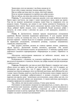 70
Замисливсь тато на хвилину і так йому сказав на те:
Коли тебе в тяжку хвилину людина виручить з біди,
Про це добро аж поки віку ти, синку, пам’ятай завжди.
Коли ж людині ненароком ти зробиш сам добро колись,
Про це забудь, аж поки віку мовчи й нікому не хвались.
Учитель. У сьогоднішніх скрутних реаліях усім нам живеться нелегко.
Проте варто пам’ятати, що поруч з нами знаходяться люди, яким ще важче.
Тож ми не повинні залишатися осторонь чужої біди та «закривати очі» на
нещастя інших. Упевнена, що кожен із нас зможе допомогти ближньому та
покращити його життя. Нині досить актуально звучать слова Олеся Гончара:
«Будь добрим! Зроби людині, хоча і незнайомій, бодай маленьке добро і
відчуєш, як стане легше і світліше на душі, у ній запанують людяність і
чистота».
Учень 4. Делікатністю, мовною красою відзначалося спілкування
українців. Велике значення надавалося привітанню. У селі існував звичай
вітатися з усіма, не залежно від того, чи знайома ця людина. Молодший мав
вітатися першим – інакше будь-хто зі старших зупиняв його і присоромлював.
За правилами спілкування, починаючи розмову, годилося поцікавитись
здоров’ям, самопочуттям.
При зустрічі тактовна людина не ставила прямих питань, наприклад,
«Куди йдете?». Делікатний чоловік натомість запитував: «Чи далеко
зібралися?», «Чи далеченько ходили, чи натомились?». У випадку сумніву щодо
доречності сказаного перепрошували: «Перепрошую за слово», «Пробачте за
слово».
Абсолютно некультурним вважалося не вибачити людині, якщо та
перепрошує і хоче помиритися.
Розмовляючи з людиною, не годилося перебивати, треба було належно
вислухати й відповісти з чемністю. Казали, що добра людина лагідно відповідає
і дивиться в очі.
Учитель. Поміркуйте, що мав на увазі Дейл Карнегі, говорячи такі слова:
«Вона нічого не варта, але багато дає; вона збагачує тих, хто її одержує, не
збіднюючи при цьому тих, хто її дарує; вона триває мить, а в пам’яті
залишається інколи назавжди; ніхто не багатий настільки, щоб обійтися без неї,
і немає такого бідняка, який не став би від неї багатшим; вона створює щастя в
домі, породжує атмосферу доброзичливості в ділових стосунках і служить
паролем для друзів; вона – відпочинок для втомлених, денне сяйво для тих, хто
впав духом, сонячний зайчик для засмучених. А також найліпша протиотрута,
створена природою від неприємностей».
Так, дійсно, він мав на увазі усмішку, її ціна дуже висока.
Увічливою та вихованою людиною не народжуються, а стають. Для того,
щоб навчитися цим чеснотам, потрібне уміння стежити за своєю поведінкою в
різних життєвих ситуаціях, критично ставитися до себе та намагатися
виправити погане в своєму характері. Пам’ятайте, що вихована людина навіть у
темряві і на самоті залишається вихованою!
 