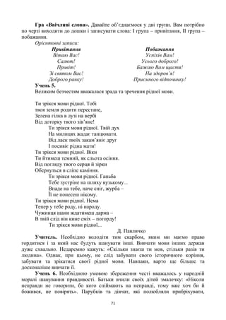 71
Гра «Ввічливі слова». Давайте об’єднаємося у дві групи. Вам потрібно
по черзі виходити до дошки і записувати слова: І група – привітання, ІІ група –
побажання.
Орієнтовні записи:
Привітання Побажання
Вітаю Вас!
Салют!
Привіт!
Зі святом Вас!
Доброго ранку!
Успіхів Вам!
Усього доброго!
Бажаю Вам щастя!
На здоров’я!
Приємного відпочинку!
Учень 5.
Великим безчестям вважалася зрада та зречення рідної мови.
Ти зрікся мови рідної. Тобі
твоя земля родити перестане,
Зелена гілка в лузі на вербі
Від доторку твого зів’яне!
Ти зрікся мови рідної. Твій дух
На милицях жадає танцювати.
Від ласк твоїх закам’яніє друг
І посивіє рідна мати!
Ти зрікся мови рідної. Віки
Ти йтимеш темний, як сльота осіння.
Від погляду твого серця й зірки
Обернуться в сліпе каміння.
Ти зрікся мови рідної. Ганьба
Тебе зустріне на шляху вузькому...
Впаде на тебе, наче сніг, журба –
Її не понесеш нікому.
Ти зрікся мови рідної. Нема
Тепер у тебе роду, ні народу.
Чужинця шани ждатимеш дарма –
В твій слід він кине сміх – погорду!
Ти зрікся мови рідної...
Д. Павличко
Учитель. Необхідно володіти тим скарбом, яким ми маємо право
гордитися і за який нас будуть шанувати інші. Вивчати мови інших держав
дуже схвально. Недаремно кажуть: «Скільки знаєш ти мов, стільки разів ти
людина». Однак, при цьому, не слід забувати свого історичного коріння,
забувати та зрікатися своєї рідної мови. Навпаки, варто ще більше та
досконаліше вивчати її.
Учень 6. Необхідною умовою збереження честі вважалось у народній
моралі шанування правдивості. Батьки вчили своїх дітей змалечку: «Ніколи
неправди не говорити, бо кого спіймають на неправді, тому вже хоч би й
божився, не повірять». Парубків та дівчат, які полюбляли прибріхувати,
 