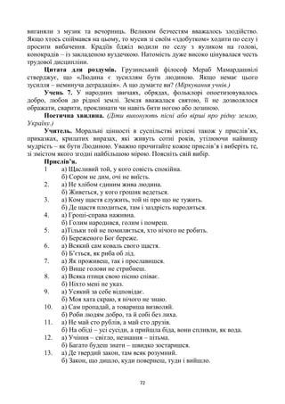 72
виганяли з музик та вечорниць. Великим безчестям вважалось злодійство.
Якщо хтось спіймався на цьому, то мусив зі своїм «здобутком» ходити по селу і
просити вибачення. Крадіїв бджіл водили по селу з вуликом на голові,
конокрадів – із закладеною вуздечкою. Натомість дуже високо цінувалася честь
трудової дисципліни.
Цитата для роздумів. Грузинський філософ Мераб Мамардашвілі
стверджує, що «Людина є зусиллям бути людиною. Якщо немає цього
зусилля – неминуча деградація». А що думаєте ви? (Міркування учнів.)
Учень 7. У народних звичаях, обрядах, фольклорі опоетизовувалось
добро, любов до рідної землі. Земля вважалася святою, її не дозволялося
ображати, сварити, проклинати чи навіть бити ногою або лозиною.
Поетична хвилина. (Діти виконують пісні або вірші про рідну землю,
Україну.)
Учитель. Моральні цінності в суспільстві втілені також у прислів’ях,
приказках, крилатих виразах, які живуть сотні років, утілюючи найвищу
мудрість – як бути Людиною. Уважно прочитайте кожне прислів’я і виберіть те,
зі змістом якого згодні найбільшою мірою. Поясніть свій вибір.
Прислів’я.
1 а) Щасливий той, у кого совість спокійна.
б) Сором не дим, очі не виїсть.
2. а) Не хлібом єдиним жива людина.
б) Живеться, у кого грошик ведеться.
3. а) Кому щастя служить, той ні про що не тужить.
б) Де щастя плодиться, там і заздрість народиться.
4. а) Гроші-справа наживна.
б) Голим народився, голим і помреш.
5. а)Тільки той не помиляється, хто нічого не робить.
б) Береженого Бог береже.
6. а) Всякий сам коваль свого щастя.
б) Б’ється, як риба об лід.
7. а) Як проживеш, так і прославишся.
б) Вище голови не стрибнеш.
8. а) Всяка птиця свою пісню співає.
б) Ніхто мені не указ.
9. а) Усякий за себе відповідає.
б) Моя хата скраю, я нічого не знаю.
10. а) Сам пропадай, а товариша визволяй.
б) Роби людям добро, та й собі без лиха.
11. а) Не май сто рублів, а май сто друзів.
б) На обіді – усі сусіди, а прийшла біда, вони спливли, як вода.
12. а) Учіння – світло, незнання – пітьма.
б) Багато будеш знати – швидко зостаришся.
13. а) Де твердий закон, там всяк розумний.
б) Закон, що дишло, куди повернеш, туди і вийшло.
 