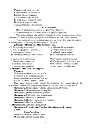 76
У всіх людей одна святиня,
Куди не глянь, де не спитай,
Рідніша їм своя пустиня,
Аніж земний в чужині рай.
Їм красить все їх рідний край.
Нема без кореня рослини,
А нас, людей, без Батьківщини.
М. Чернявський
 Про яку святиню говориться у вірші? (Про Україну.)
 Як по-іншому ще можна назвати цей вірш? (Акровірш.)
 Чим цікаві для нас такі твори? (Складаємо перші букви кожного рядка і
утворюємо слово. У цьому акровірші ми знайшли назву своєї Батьківщини.)
 Тож, напевно, ви всі здогадалися, про що буде йти мова на нашому
першому уроці? (Про нашу Батьківщину – Україну.)
2. Вправа «Мікрофон». Моя Україна – це…
 Є багатого країн на землі,
В них – озера, річки і долини…
Є країни великі й малі,
Та найкраща завжди – Батьківщина.
 У всьому світі, кожен зна,
Є Батьківщина лиш одна.
І в нас вона одна-єдина –
Це наша славна Україна!
 Не забувай Шевченка спів
Про горду славу козаків.
Не забувай, що ти дитина
Землі, що зветься Україна.
 Моя Україна, червона калина.
Журба журавлина – це земля моя.
Моя Україна – червона калина,
Надія єдина – це любов моя.
ІІІ. Повідомлення теми і мети уроку
Учитель.
Золотавий вечір впав на тихі верби,
Солов’їна пісня ллється вдалині,
І мрійлива річка між гаями в’ється –
Все це – Україна. Все це – я і ти!
Наш урок присвячений рідній Батьківщині. Він незвичайний, бо
передбачає, що ми здійснимо цікаву подорож. Нас чекають такі маршрути:
Маршрут 1. Рідний край, Україна, Батьківщина, Вітчизна.
Маршрут 2. Державні символи України.
Маршрут 3. Народні символи держави.
Маршрут 4. Мій край – моя історія жива.
Маршрут 5. Народна скарбничка.
Маршрут 6. Поради Президентові України.
Маршрут 7. Пройди лабіринт.
ІV. Організація навчальної діяльності
Маршрут 1. Рідний край, Україна, Батьківщина, Вітчизна.
Учень.
Солов’їна пісня
Одна Батьківщина і двох не буває.
Місця, де родилися, завжди святі.
 