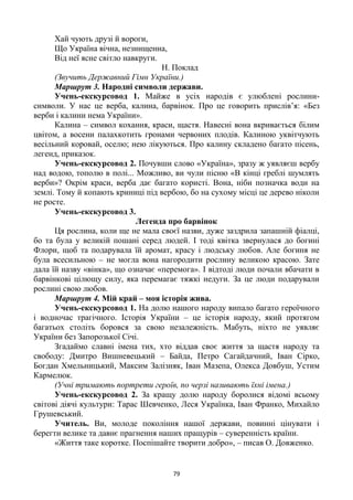 79
Хай чують друзі й вороги,
Що Україна вічна, незнищенна,
Від неї ясне світло навкруги.
Н. Поклад
(Звучить Державний Гімн України.)
Маршрут 3. Народні символи держави.
Учень-екскурсовод 1. Майже в усіх народів є улюблені рослини-
символи. У нас це верба, калина, барвінок. Про це говорить прислів’я: «Без
верби і калини нема України».
Калина – символ кохання, краси, щастя. Навесні вона вкривається білим
цвітом, а восени палахкотить гронами червоних плодів. Калиною уквітчують
весільний коровай, оселю; нею лікуються. Про калину складено багато пісень,
легенд, приказок.
Учень-екскурсовод 2. Почувши слово «Україна», зразу ж уявляєш вербу
над водою, тополю в полі... Можливо, ви чули пісню «В кінці греблі шумлять
верби»? Окрім краси, верба дає багато користі. Вона, ніби позначка води на
землі. Тому й копають криниці під вербою, бо на сухому місці це дерево ніколи
не росте.
Учень-екскурсовод 3.
Легенда про барвінок
Ця рослина, коли ще не мала своєї назви, дуже заздрила запашній фіалці,
бо та була у великій пошані серед людей. І тоді квітка звернулася до богині
Флори, щоб та подарувала їй аромат, красу і людську любов. Але богиня не
була всесильною – не могла вона нагородити рослину великою красою. Зате
дала їй назву «вінка», що означає «перемога». І відтоді люди почали вбачати в
барвінкові цілющу силу, яка перемагає тяжкі недуги. За це люди подарували
рослині свою любов.
Маршрут 4. Мій край – моя історія жива.
Учень-екскурсовод 1. На долю нашого народу випало багато героїчного
і водночас трагічного. Історія України – це історія народу, який протягом
багатьох століть боровся за свою незалежність. Мабуть, ніхто не уявляє
України без Запорозької Січі.
Згадаймо славні імена тих, хто віддав своє життя за щастя народу та
свободу: Дмитро Вишневецький – Байда, Петро Сагайдачний, Іван Сірко,
Богдан Хмельницький, Максим Залізняк, Іван Мазепа, Олекса Довбуш, Устим
Кармелюк.
(Учні тримають портрети героїв, по черзі називають їхні імена.)
Учень-екскурсовод 2. За кращу долю народу боролися відомі всьому
світові діячі культури: Тарас Шевченко, Леся Українка, Іван Франко, Михайло
Грушевський.
Учитель. Ви, молоде покоління нашої держави, повинні цінувати і
берегти велике та давнє прагнення наших пращурів – суверенність країни.
«Життя таке коротке. Поспішайте творити добро», – писав О. Довженко.
 