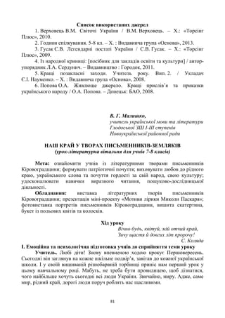 81
Список використаних джерел
1. Верховець В.М. Світочі України / В.М. Верховець. – Х.: «Торсінг
Плюс», 2010.
2. Години спілкування. 5-8 кл. – Х. : Видавнича група «Основа», 2013.
3. Гусак С.В. Легендарні постаті України / С.В. Гусак. – Х.: «Торсінг
Плюс», 2009.
4. Із народної криниці: [посібник для закладів освіти та культури] / автор-
упорядник Л.А. Сердунич. – Видавництво : Городок, 2011.
5. Кращі позакласні заходи. Учитель року. Вип. 2. / Укладач
Є.І. Науменко. – Х. : Видавнича група «Основа», 2008.
6. Попова О.А. Живлюще джерело. Кращі прислів’я та приказки
українського народу / О.А. Попова. – Донецьк: БАО, 2008.
В. Г. Малишко,
учитель української мови та літератури
Глодоської ЗШ І-ІІІ ступенів
Новоукраїнської районної ради
НАШ КРАЙ У ТВОРАХ ПИСЬМЕННИКІВ-ЗЕМЛЯКІВ
(урок-літературна вітальня для учнів 7-8 класів)
Мета: ознайомити учнів із літературними творами письменників
Кіровоградщини; формувати патріотичні почуття; виховувати любов до рідного
краю, українського слова та почуття гордості за свій народ, свою культуру;
удосконалювати навички виразного читання, пошуково-дослідницької
діяльності.
Обладнання: виставка літературних творів письменників
Кіровоградщини; презентація міні-проекту «Мотиви лірики Миколи Паскаря»;
фотовиставка портретів письменників Кіровоградщини, вишита скатертина,
букет із польових квітів та колосків.
Хід уроку
Вічно будь, квітуй, мій отчий край,
Зичу щастя й довгих літ пророчу!
С. Коляда
І. Емоційна та психологічна підготовка учнів до сприйняття теми уроку
Учитель. Любі діти! Знову впевненою ходою крокує Першовересень.
Сьогодні він заглянув на кожне шкільне подвір’я, завітав до кожної української
школи. І у своїй вишиваній різнобарвній торбинці приніс нам перший урок у
цьому навчальному році. Мабуть, не треба бути провидицею, щоб дізнатися,
чого найбільше хочуть сьогодні всі люди України. Звичайно, миру. Адже, саме
мир, рідний край, дорогі люди поруч роблять нас щасливими.
 