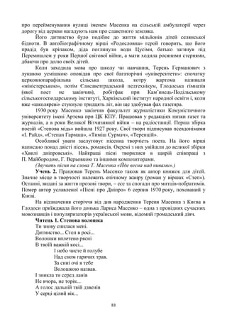 83
про перейменування вулиці іменем Масенка на сільській амбулаторії через
дорогу від церкви нагадують нам про славетного земляка.
Його дитинство було подібне до життя мільйонів дітей селянської
бідноти. В автобіографічному вірші «Родословна» герой говорить, що його
прадід був кріпаком, діда поглинули води Цусіми, батько загинув під
Перемишлем у роки Першої світової війни, а мати ходила росяними стернями,
дбаючи про долю своїх дітей.
Коли заходила мова про школу чи навчання, Терень Германович з
лукавою усмішкою оповідав про свої багаторічні «університети»: спочатку
церковнопарафіяльна сільська школа, котру жартома називали
«міністерською», потім Єлисаветградський педтехнікум, Глодоська гімназія
(якої поет не закінчив), робітфак при Кам’янець-Подільському
сільськогосподарському інституті, Харківський інститут народної освіти і, коли
вже «школяреві» стукнуло тридцять літ, він ще здобував фах газетяра.
1930 року Масенко закінчив факультет журналістики Комуністичного
університету імені Артема при ЦК КПУ. Працював у редакціях низки газет та
журналів, а в роки Великої Вітчизняної війни – на радіостанції. Перша збірка
поезій «Степова мідь» вийшла 1927 року. Свої твори підписував псевдонімами
«І. Райд», «Степан Гармаш», «Тиміш Сурмач», «Теренцій».
Особливої уваги заслуговує пісенна творчість поета. На його вірші
написано понад двісті пісень, романсів. Окремі з них увійшли до великої збірки
«Хвилі дніпровські». Найкращі пісні творилися в щирій співпраці з
П. Майбородою, Г. Верьовкою та іншими композиторами.
(Звучить пісня на слова Т. Масенка «Йде весна над нивами».)
Учень 2. Працював Терень Масенко також як автор книжок для дітей.
Значне місце в творчості належить епічному жанру (роман у віршах «Степ»).
Останні, видані за життя прозові твори, – есе та спогади про митців-побратимів.
Помер автор уславленої «Пісні про Дніпро» 6 серпня 1970 року, похований у
Києві.
На відзначення сторіччя від дня народження Тереня Масенка з Києва в
Глодоси приїжджала його донька Лариса Масенко – одна з провідних сучасних
мовознавців і популяризаторів української мови, відомий громадський діяч.
Читець 1. Степова волошка
Ти знову снилася мені.
Дитинство... Степ в росі...
Волошки вплетено рясні
В твоїй важкій косі...
І небо чисте й голубе
Над сном гарячих трав.
За сині очі я тебе
Волошкою назвав.
І зникла ти серед ланів
Не вчора, не торік...
А голос дальній твій дзвенів
У серці цілий вік...
 