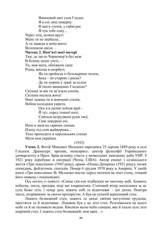 84
Вишневий цвіт села Глодос
Я в сні лиш поверну.
В цвіту степів, у сяйві рос
Я чув тебе одну...
Через літа, шляхи круті
Мене ти не знайшла...
А ти завжди в моїм житті
Волошкою цвіла…
Читець 2. Пам’яті моєї матері
Там, де лягло Чорномор’я без меж
В білому осені злоті, –
Ти, моя мати, обніжком ідеш
Рідна, висока в скорботі.
Як ти пройшла із безхмарним чолом,
Боса – по стернях і росах?
Де ти лежиш у траві за селом
В тихих вишневих Глодосах?
Скільки за вік ти зв’язала снопів,
Скільки посіяла жита!
Нині лежиш ти в мовчанні степів,
Небом холодним укрита.
Ось я в далекі поїхав краї –
Й тут, серед темної ночі,
Сняться натруджені руки твої,
Сині зажурені очі.
Наче я знов на гарячих снопах
Плачу під спів жайворінка...
Тихо проходить в херсонських степах
Мати моя українка.
(1932)
Учень 2. Фотій Минович Мелешко народився 25 серпня 1889 року в селі
Глодоси. Драматург, прозаїк, мемуарист, доктор філософії Українського
університету в Празі. Брав активну участь у визвольних змаганнях доби УНР. З
1921 року перебуває в еміграції (Чехія, США). Автор епопеї з селянського
життя «Три покоління» (1943 року), драми «Понад Дніпром» (1921 року), низки
оповідань, фейлетонів, спогадів. Помер 6 грудня 1970 року в Америці. У своїй
книзі «Три покоління» Ф. Мелешко постає перед читачем як поет степу, тонкий
його знавець і поціновувач.
Ось епізод із повісті: «Сонце ген-ген підбилося на чистому небі. Блакить
небесна, чиста, прозора, ніде ані хмариночки. Степовий вітер знесилився за це
сухе Боже літо, і тепер десь лежить собі та відпочиває – ані дихне. Повітря
чисте, незрівнянне за своєю прозорістю. А був це осінній вересневий степ.
Лежить безмежний степ, лежить та дихає своїми могутніми грудьми,
простягся та й відпочиває. Лінивим був у це літо степ. Розгнівалося на нього
небо та й не поливало водою. Кволило волю небо сонцеві, яке й пекло ціле літо
широкий степ. І лежить степ безмежний, мов мрія…»
 