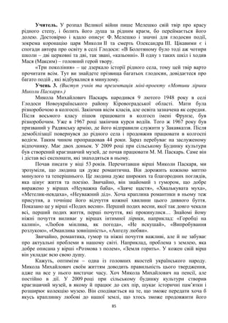 85
Учитель. У розпал Великої війни пише Мелешко свій твір про красу
рідного степу, і болить його душа за рідним краєм, бо переймається його
долею. Достовірно і вдало описує Ф. Мелешко і значні для глодосян події,
зокрема коронацію царя Миколи ІІ та смерть Олександра ІІІ. Цікавими є і
спогади автора про освіту в селі Глодоси: «В Болотяному було тоді аж чотири
школи – дві церковні та дві, так звані, «казьонні». В одну з таких шкіл і ходив
Мася (Максим) – головний герой твору.
«Три покоління» – це дзеркало історії рідного села, тому цей твір варто
прочитати всім. Тут ви знайдете прізвища багатьох глодосян, довідаєтеся про
багато подій , які відбувалися в минулому.
Учень 3. (Виступ учнів та презентація міні-проекту «Мотиви лірики
Миколи Паскаря».)
Микола Михайлович Паскарь народився 9 лютого 1948 року в селі
Глодоси Новоукраїнського району Кіровоградської області. Мати була
різноробочою в колгоспі. Закінчив вісім класів, але освіта зазначена як середня.
Після восьмого класу пішов працювати в колгосп імені Фрунзе, був
різноробочим. Уже в 1967 році закінчив курси водіїв. Того ж 1967 року був
призваний у Радянську армію, де його відправили служити у Закавказзя. Після
демобілізації повернувся до рідного села і продовжив працювати в колгоспі
водієм. Таким чином пропрацював 44 роки. Зараз перебуває на заслуженому
відпочинку. Має двох доньок. У 2009 році при сільському Будинку культури
був створений краєзнавчий музей, де почав працювати М. М. Паскарь. Саме він
і дістав всі експонати, які знаходяться в ньому.
Почав писати у віці 53 років. Перечитавши вірші Миколи Паскаря, ми
зрозуміли, що людина ця дуже романтична. Він дорожить кожною миттю
минулого та теперішнього. Це людина дуже широких та благородних поглядів,
яка цінує життя та поезію. Звичайно, він знайомий з гумором, що добре
виражено у віршах «Неуважна баба», «Заяче щастя», «Хвалькувата муха»,
«Метелик-невдаха», «Неуважний дід». Хоча краплина романтики в ньому теж
присутня, а точніше його відчуття кожної хвилини цього дивного буття.
Показано це у вірші «Подих весни». Перший подих весни, якої так довго чекали
всі, перший подих життя, перші почуття, які прокинулися… Знайомі йому
ніжні почуття виливає у віршах інтимної лірики, наприклад: «Горобці на
калині», «Любов мінлива, як погода», «Не искушай», «Випробування
розлукою», «Оманлива зовнішність», «Ангелу любви».
Звичайно, романтика, гумор та ніжні почуття важливі, але й не забуває
про актуальні проблеми в нашому світі. Наприклад, проблема з землею, яка
добре описана у вірші «Розмова з полем», «Земля горить». У кожен свій вірш
він укладає всю свою душу.
Кажуть, оптимізм – одна із головних якостей українського народу.
Микола Михайлович своїм життям доводить правильність цього твердження,
адже на все у нього вистачає часу. Хоч Микола Михайлович на пенсії, але
постійно в дії. У 2009 році при сільському будинку культури створив
краєзнавчий музей, в якому й працює до сих пір, шукає історичні пам’ятки і
розширює колекцію музею. Він сподівається на те, що зможе передати хоча б
якусь краплинку любові до нашої землі, що хтось зможе продовжити його
 