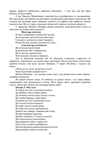 86
працю, зберегти найцінніше, передати нащадкам – і тоді все, що він зараз
робить, не буде марно.
А ще Микола Михайлович захоплюється різьбярством та малюванням.
Він виставляв свої роботи на виставках декоративно-ужиткового мистецтва. Ця
людина має великий запас терпіння, чуйності та турботи про майбутнє наших
односельчан. Він сіє зерно людських цінностей з надією, що воно проросте.
У характері Миколи Паскаря можна помітити сентиментальні нотки за
минулим, це можна простежити в:
Пісні про вчителя
Я часто повертаюсь в роки свої чудові,
До вчительки, якої сьогодні вже нема.
І сказані в дитинстві слова її пророчі,
Немов би нею сказані сьогодні ці слова…
Спогади про дитинство
Як хочеться часом буває
В дитинство своє повернутись,
Його чистоту кришталеву,
Хоч пальцем легенько торкнути…
Але й проблеми насущні він не обходить стороною, старається їх
вирішити, звертаючись до людей через свої вірші. Інколи поетичне слово може
зробити більше, ніж купа пустих обіцянок. У вірші «Розмова з полем» він
пише:
«Чому це ти, поле, засмучене стало?
Чому бур’янами позаростало?»
Микола Паскарь – це людина слова, честі, син рідної землі, яким можна і
потрібно пишатися.
На даний момент книга «З любов’ю до рідної землі» – це єдина збірка,
надрукована для громадського загалу. Його вірші часто друкувала районна
газета. Автор має чимало ще ненадрукованих робіт.
Читець 3. Моє село
Я люблю це село, де родився колись,
Де зробив у житті перші кроки,
Де стежину топтав серед поля в степах,
Цю любов пронесу через роки.
Я люблю це село, неповторне село,
Де в музеї застигло минуле,
Де пори золотої дитячі роки,
Як зоря, що летить, промайнули.
Навесні все навкруг покрива цвіт садів,
Як фата покрива наречену.
Аромат полонить і п’янить солов’їв,
Які пісню ведуть нескінченну.
Віддзеркалює небо у зоряну ніч
Тихе плесо ставків серебристих,
Чистим росяним ранком розноситься спів
Невгамовних півнів голосистих.
 