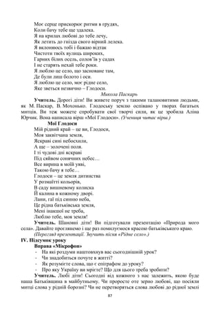 87
Моє серце прискорює ритми в грудях,
Коли бачу тебе ще здалека.
Я на крилах любові до тебе лечу,
Як летить до гнізда свого вірний лелека.
Я вклоняюсь тобі і бажаю відтак
Чистоти твоїх вулиць широких,
Гарних білих осель, солов’їв у садах
І не старять нехай тебе роки.
Я люблю це село, що засноване там,
Де були лиш болото і оси.
Я люблю це село, моє рідне село,
Яке зветься незвично – Глодоси.
Микола Паскарь
Учитель. Дорогі діти! Ви живете поруч з такими талановитими людьми,
як М. Паскар, В. Мохонько. Глодоську землю оспівано у творах багатьох
митців. Ви теж можете спробувати свої творчі сили, як це зробила Аліна
Юрчик. Вона написала вірш «Мої Глодоси». (Учениця читає вірш.)
Мої Глодоси
Мій рідний край – це ви, Глодоси,
Моя заквітчана земля,
Яскраві сині небосхили,
А ще – золочені поля.
І ті чудові дні яскраві
Під сяйвом сонячних небес…
Все вирина в моїй уяві,
Такою бачу я тебе…
Глодоси – це земля дитинства
У розмаїтті кольорів,
В саду вишневому колиска
Й калина в кожному дворі.
Лани, гаї під синню неба,
Це рідна батьківська земля,
Мені інакшої не треба,
Люблю тебе, моя земля!
Учитель. Шановні діти! Ви підготували презентацію «Природа мого
села». Давайте проглянемо і ще раз помилуємося красою батьківського краю.
(Перегляд презентації. Звучить пісня «Рідне село».)
ІV. Підсумок уроку
Вправа «Мікрофон»
- На які роздуми наштовхнув вас сьогоднішній урок?
- Чи знадобиться почуте в житті?
- Як розумієте слова, що є епіграфом до уроку?
- Про яку Україну ви мрієте? Що для цього треба зробити?
Учитель. Любі діти! Сьогодні від кожного з нас залежить, якою буде
наша Батьківщина в майбутньому. Чи проросте оте зерно любові, що посіяли
митці слова у рідній борозні? Чи не перетворяться слова любові до рідної землі
 