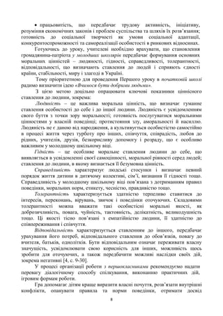 8
 працьовитість, що передбачає трудову активність, ініціативу,
розуміння економічних законів і проблем суспільства та шляхів їх розв’язання;
готовність до соціальної творчості як умови соціальної адаптації,
конкурентоспроможності та самореалізації особистості в ринкових відносинах.
Готуючись до уроку, учителеві необхідно врахувати, що становлення
громадянина-патріота у молодших школярів передбачає формування основних
моральних цінністей – людяності, гідності, справедливості, толерантності,
відповідальності, що визначають ставлення до людей і сприяють єдності
країни, стабільності, миру і злагоді в Україні.
Тому пріоритетною для проведення Першого уроку в початковій школі
радимо визначити ідею «Вчимося бути добрими людьми».
З цією метою доцільно опрацювати ключові показники ціннісного
ставлення до людини, зокрема:
Людяність – це важлива моральна цінність, що визначає гуманне
ставлення особистості до себе і до іншої людини. Людяність є усвідомленням
свого буття з точки зору моральності; готовність послугуватися моральними
цінностями у власній поведінці; протистояння злу, аморальності й насиллю.
Людяність не є даною від народження, а культивується особистістю самостійно
в процесі життя через турботу про інших, співчуття, співрадість, любов до
рідних, учителів, друзів, безкорисливу допомогу і розраду, що є особливо
важливим у молодшому шкільному віці.
Гідність – це особливе моральне ставлення людини до себе, що
виявляється в усвідомленні своєї самоцінності, моральної рівності серед людей;
ставлення до людини, в якому визнається її безумовна цінність.
Справедливість характеризує людські стосунки і визначає певний
порядок життя дитини в дитячому колективі, сім’ї, визнання її гідності тощо.
Справедливість у молодшому шкільному віці пов’язана з дотриманням правил
поведінки, моральних норм, етикету, чесністю, правдивістю тощо.
Толерантність характеризується здатністю терпеливо ставитися до
інтересів, переконань, вірувань, звичок і поведінки оточуючих. Складовими
толерантності можна вважати такі особистісні моральні якості, як
доброзичливість, повага, чуйність, тактовність, делікатність, великодушність
тощо. Ці якості тісно пов’язані з емпатійністю людини, її здатністю до
співпереживання і співчуття.
Відповідальність характеризується ставленням до іншого, передбачає
урахування його потреб, відповідального ставлення до обов’язків, повагу до
вчителя, батьків, однолітків. Бути відповідальним означає переживати власну
значущість, усвідомлювати свою корисність для інших, можливість щось
зробити для оточуючих, а також передбачити можливі наслідки своїх дій,
зокрема негативні [4, с. 9-30].
У процесі організації роботи з першокласниками рекомендуємо надати
перевагу діалогічному способу спілкування, виконанню практичних дій,
ігровим формам роботи.
Гра допомагає дітям краще виразити власні почуття, розв’язати внутрішні
конфлікти, опанувати правила та норми поведінки, отримати досвід
 