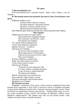 89
Хід уроку
І. Організаційний етап
Учні розташовуються в класній кімнаті. Лунає пісня «Лише у нас на
Україні».
ІІ. Мотивація навчально-виховної діяльності учнів. Оголошення теми
уроку.
Учитель: Доброго дня!
Сьогодні свято завітало в школу,
Бо перше вересня, і пролунав дзвінок.
Змужнілі, сонцем зласкані улітку,
Ми розпочнемо Перший наш урок.
Наш Перший урок пропоную розпочати такими рядками про Україну.
Моя Україна
Учень: На світі багато чудових країн,
Мені наймиліша, найкраща країна,
Яка піднялася, мов Фенікс, з руїн,
Безсмертна моя Україна.
Ти з давніх віків непокірна була
І волю свою боронила невпинно.
Нарешті збулося – її здобула
Звитяжна моя Україна.
На землях твоїх неозорих степів
Живе працьовита і чесна родина,
Хвилюється колосом стиглих хлібів
Моя золота Україна.
В садах і дібровах в вечірні часи
Чарує нас пісня дзвінка солов’їна,
І чути співочі дівчат голоси, –
Пісенна моя Україна.
Тепер ще не легко живеться тобі,
Є в тому, мабуть, особлива причина.
Та все подолає в тяжкій боротьбі
Незламна моя Україна.
Квітуй, мов калина, над плесами вод,
Будь в дружбі і праці міцна та єдина.
Хай буде щасливим твій вільний народ,
Прекрасна моя Україно!
ІІІ. Основна частина
Учитель: – Подивіться, будь ласка, у вікно: шепоче замріяний вітер слова
кохання річці синьоокій, а день стоїть у шелестах золота та яскравих кольорах
осінніх квітів. Обнялися голубе небо і пожовкле колосся безкраїх степів. Такою
ми бачимо під вересневим сонцем нашу неньку – Україну. Вона горда від того,
що зуміла виховати людей, здатних об’єднатися на Майдані, здобути волю,
вибороти справедливість. Ми заявили про себе, як про велику націю, гідну
зайняти достойне місце у світовій спільноті.
 