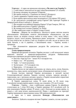 91
Учитель: – А зараз ми проведемо вікторину «Чи знаєте ви Україну?»
1. У якій півкулі знаходиться на карті наша Батьківщина? (У східній).
2. На якому материку ми живемо? (Євразія).
3. Які країни межують з Україною на півночі? (Білорусь).
4. З якою державою Україна межує на сході? (Росія).
5. Коли країна проголосила свою незалежність? (24 серпня 1991 року).
6. Де знаходяться географічний центр Європи? (На території України в
Закарпатській області поблизу с. Ділове).
7. Яка називається найвища вершина Карпат? (Гора Говерла, 2061 м).
8. Яка найбільша річка в Україні? (Дніпро).
9. Як називається столиця України? (м. Київ).
10. Яке найбільше озеро в Україні? (озеро Сасик).
Учитель: – Щороку ви поглиблюєте, збагачуєте новим змістом поняття
«Батьківщина». Нещодавно поняття «Батьківщина» обмежувалось для вас
рідною хатою, де вперше пізнали любов та опіку мами і тата, ласку бабусі,
мудрість дідуся, тепло родини. Проминуло раннє дитинство – і вже стежинка
від хати повела вас до школи. Саме тут відкрили для себе, що ви не просто діти
своїх батьків, а ще й українці, а Батьківщина наша – Україна, велика і
прекрасна.
– Про різноманіття природних ресурсів Ви довідаєтесь від учня-
природознавця.
Учень-природознавець
Природно-ресурсний потенціал України поєднує у собі колосальні запаси
корисних копалин і природно-рекреаційних ресурсів. Найважливіші
мінерально-сировинні ресурси країни представлені:
 Кам’яне і буре вугілля – запаси 45,5 мільярдів тон;
 Нафта і газ – 307 родовищ;
 Торф – 1,5 тисячі родовищ;
 Залізні руди – 27,5 мільярдів тон;
 Марганець – 2,3 мільярди тон.
Україна багата на такі корисні копалини, як: нікель, ртуть, титан, боксити,
кухонна сіль, сірка, каолін, вогнетривкі глини, облицювальне каміння та інші.
Більша частина території України розташована в західній частині
Східноєвропейської рівнини. Завдяки теплому клімату, гарному рельєфу і
чорноземам, що є третиною світових запасів, в Україні надзвичайно сприятливі
умови для сільськогосподарського виробництва.
В Україні нараховується понад 70 тисяч річок та 20 тисяч озер,
9 мільйонів гектарів країни вкрито лісами, що становить 15% від її площі.
Учитель: – Україна – одна з найбільших держав Європи. За офіційною
статистикою на 1 січня 2014 року в Україні проживає 45,5 мільйонів осіб. За
цим показником Україна займає 29 місце у світі. Оскільки це велика країна, то
живуть у ній люди різних національностей. Поряд з українцями на території
України проживають представники понад 100 національностей.
А зараз ми з вами проведемо Конкурс «Мовознавство для
допитливих»:
Завдання: Здійсніть подорож містами України і скажіть, хто вас зустріне:
 