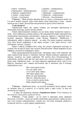 92
у Києві – (киянин);
у Кіровограді – (кіровоградець);
у Харкові –(харків’янин);
у Львові – (львів’янин);
у Сумах – (сумчанин);
у Донбасі – (донбасівець);
в Одесі – (одесит);
у Чернівцях – (чернівчанин);
у Чернігові – (чернігівець);
у Полтаві – (полтавчанин).
Учитель: – Мова відіграє важливу роль не лише у становленні націй, але
й у житті кожної людини, адже слова мають свою енергетику, а отже – чинять
вплив на нас із вами. Детальніше вам розповість група учнів-лінгвістів.
Учні-лінгвісти
Український народ має давню історію, він витворив оригінальну й
неповторну культуру, відому всьому світові.
Однак найголовнішою ознакою, що дає йому право називатися нацією, є
мова – його найбільша духовна цінність. Це найдорожчий скарб, переданий нам
попередніми поколіннями, виплеканий у давньому переказі, у народній пісні, у
влучній приказці. Пригадаймо слова Панаса Мирного: «Найбільше і
найдорожче добро в кожного народу – це мова. Ота жива схованка людського
духу, його багата скарбниця, в яку народ складає і своє давнє життя, і свої
сподіванки, і розум, і досвід».
Якщо в народу відібрати його мову, він зникне, втративши культуру та
історію. Ось як про це свого часу сказала Ліна Костенко: «Нації вмирають не від
інфаркту, спочатку їм відбирають мову».
Один давньогрецький філософ казав: «Заговори, щоб я тебе побачив». Це
дуже символічний вислів із глибоким змістом. Якими побачать українців інші
народи, залежить від самих українців. Ми хочемо бути багатомовними та
освіченими, хочемо, щоб про нас знав увесь світ, хочемо шанувати та любити
рідну мову. Українська мова – це святі скрижалі української нації, тому її слід
берегти, пишатися нею, завжди пам’ятаючи про її значення, про її цілющу,
відроджуючу силу:
Ми з нею відомі усюди,
Усе, що треба, нам є
А хто свою мову забуде,
Той серце забуде своє.
Вона, як зоря пурпурова,
Що сяє з небесних висот.
І там, де звучить рідна мова,
Живе український народ.
В. Сосюра
Учитель: – Українська пісня – це частина духовного життя народу і вона
не залишає його ні в радості, ні в смутку, крок у крок слідує за ним від
дитинства до старості.
– А зараз ми проведемо конкурс «Українська пісня». (Учні діляться на
дві команди і виконують українські пісні).
Учитель: – Слава країни – це не лише її територія, мова, природні
багатства, а головне – люди, які своїми здобутками прославляють країну на весь
світ. Слід згадати найвидатніших з-поміж тих, чиї імена назавжди увійшли в
історичну пам’ять, у душу народу українського.
 