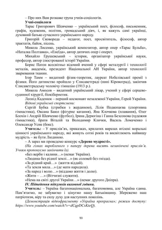 93
– Про них Вам розкаже група учнів-соціологів.
Учні-соціологи
Тарас Григорович Шевченко – український поет, філософ, письменник,
графік, художник, політик, громадський діяч, і, як кажуть самі українці,
духовний батько сучасного українського народу.
Григорій Сковорода – педагог, поет, просвітитель, філософ, автор
трактатів, байок, пісень.
Микола Лисенко, український композитор, автор опер «Тарас Бульба»,
«Наталка Полтавка», «Енеїда», автор дитячих опер і оперет.
Михайло Грушевський – історик, організатор української науки,
професор, автор ілюстрованої історії України.
Борис Патон всесвітньо відомий вчений у сфері металургії і технології
металів, академік, президент Національної АН України, автор технології
зварювання тканин.
Ігор Тамм – видатний фізик-теоретик, лауреат Нобелівської премії з
фізики. Його дитинство пройшло у Єлисаветграді (нині Кіровоград), закінчив
Єлисаветградську чоловічу гімназію (1913 р.).
Микола Амосов – видатний український лікар, учений у сфері серцево-
судинної хірургії, біокібернетик.
Леонід Каденюк – перший космонавт незалежної України, Герой України.
Відомі українські спортсмени:
Сергій Бубка (стрибки з жердиною), Лілія Подкопаєва (спортивна
гімнастика), Оксана Баюл (фігурне катання), Яна Клочкова (плавання), Олег
Блохін і Андрій Шевченко (футбол), Ірина Дерюгіна і Ганна Безсонова (художня
гімнастика), брати Віталій та Володимир Клички, Василь Ломаченко і
Олександр Усик (бокс).
Учитель: – У прислів’ях, приказках, крилатих виразах втілені моральні
цінності українського народу, які живуть сотні років та висвітлюють найвищу
мудрість – як бути Людиною.
– А зараз ми проведемо конкурс «Дерево мудрості».
(На гілках виробленого з паперу дерева висять незакінчені прислів’я.
Учням пропонуємо закінчити їх).
«Без верби і калини…» (немає України).
«Людина без рідної землі…» (як соловей без гнізда).
«За рідний край…» (життя віддай).
«Та земля мила…» (де мати народила).
«За народ і волю…» (віддамо життя і долю).
«Жити – …» (Вітчизні служити).
«Нема на світі другої України…» (немає другого Дніпра).
ІV. Підведення підсумків виховної години.
Учитель: – Україна багатонаціональна, багатомовна, але Україна єдина.
Пам’ятаємо, не забуваємо і цінуємо нашу Батьківщину. Збережемо наш
патріотизм, віру та силу духу для наступних поколінь.
(Демонстрація відеофрагменту «Україна прекрасна»; режим доступу:
https://www.youtube.com/watch?v=dCqpDCsKteQ).
 