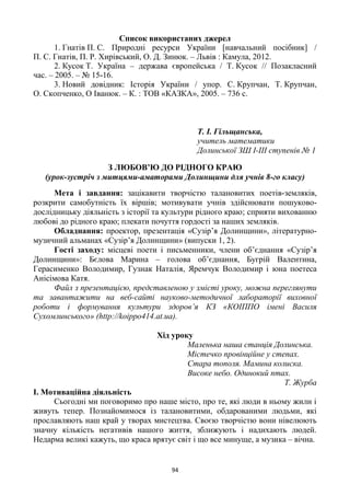 94
Список використаних джерел
1. Гнатів П. С. Природні ресурси України [навчальний посібник] /
П. С. Гнатів, П. Р. Хирівський, О. Д. Зинюк. – Львів : Камула, 2012.
2. Кусок Т. Україна – держава європейська / Т. Кусок // Позакласний
час. – 2005. – № 15-16.
3. Новий довідник: Історія України / упор. С. Крупчан, Т. Крупчан,
О. Скопченко, О Іванюк. – К. : ТОВ «КАЗКА», 2005. – 736 с.
Т. І. Гільщанська,
учитель математики
Долинської ЗШ І-ІІІ ступенів № 1
З ЛЮБОВ’Ю ДО РІДНОГО КРАЮ
(урок-зустріч з митцями-аматорами Долинщини для учнів 8-го класу)
Мета і завдання: зацікавити творчістю талановитих поетів-земляків,
розкрити самобутність їх віршів; мотивувати учнів здійснювати пошуково-
дослідницьку діяльність з історії та культури рідного краю; сприяти вихованню
любові до рідного краю; плекати почуття гордості за наших земляків.
Обладнання: проектор, презентація «Сузір’я Долинщини», літературно-
музичний альманах «Сузір’я Долинщини» (випуски 1, 2).
Гості заходу: місцеві поети і письменники, члени об’єднання «Сузір’я
Долинщини»: Бєлова Марина – голова об’єднання, Бугрій Валентина,
Герасименко Володимир, Гузнак Наталія, Яремчук Володимир і юна поетеса
Анісімова Катя.
Файл з презентацією, представленою у змісті уроку, можна переглянути
та завантажити на веб-сайті науково-методичної лабораторії виховної
роботи і формування культури здоров’я КЗ «КОІППО імені Василя
Сухомлинського» (http://koippo414.at.ua).
Хід уроку
Маленька наша станція Долинська.
Містечко провінційне у степах.
Стара тополя. Мамина колиска.
Високе небо. Одинокий птах.
Т. Журба
І. Мотиваційна діяльність
Сьогодні ми поговоримо про наше місто, про те, які люди в ньому жили і
живуть тепер. Познайомимося із талановитими, обдарованими людьми, які
прославляють наш край у творах мистецтва. Своєю творчістю вони нівелюють
значну кількість негативів нашого життя, зближують і надихають людей.
Недарма великі кажуть, що краса врятує світ і що все минуще, а музика – вічна.
 
