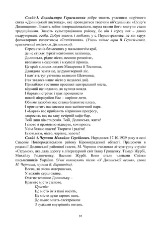 97
Слайд 5. Володимира Герасименка добре знають учасники щорічного
свята «Долинський листопад», яке проводиться творчим об’єднанням «Сузір’я
Долинщини». Знають воїни-інтернаціоналісти, перед якими його виступи стали
традиційними. Знають культпрацівники району, бо він і серед них – давно
недругорядна особа. Добре знають і люблять у с. Першотравневе, де він керує
фольклорним колективом «Степівчанка». (Учень читає вірш В. Герасименка,
присвячений ювілею м. Долинської).
Серед степів безмежних у мальовничім краї,
де не стихає гуркіт невтомних залізниць,
Долинська, рідне місто, весною розквітає,
втопаючи в садочках і в купелі зірниць.
Це край відомих людям Макаренка й Тесленка,
Давидова земля це, де рукотворний ліс.
І пам’ять тут увічнена великого Шевченка,
(так звалось наше місто у недалекі дні).
Приваблює гостинно проспект центральний міста,
відомий ще недавно, як вулиця вождя.
І барвами стрічає і грає променисто
новий мікрорайон Вас – омріяне дитя.
Обніме залюбки вас ставка блакитне плесо,
І пригостить вас киснем наш залізничний парк.
І «Барва» вас прибавить вітринами прогресу,
запросить вас на каву вечірній кафе-бар.
Тобі лиш пів ста років. Тобі, Долинська, жити!
І слово я промовлю відверте, хоч просте:
Усім бажаю щастя! Творити і радіти!
Із ювілеєм, місто, чарівне, золоте!
Слайд 6.Черниш Михайло Сергійович. Народився 17.10.1939 року в селі
Спасове Новгородківського району Кіровоградської області. Працюючи в
редакції Долинської районної газети, М. Черниш очолював літературну студію
«Струмок», яка дала дорогу в літературний світ Івану Грищенку, Тамарі Журбі,
Михайлу Родинченку, Василю Журбі. Вони стали членами Спілки
письменників України. (Учні виконують пісню «У Долинській весна», слова
М. Черниша, музика В. Баришніка).
Весна, як ласка материнська,
У кожнім серці оживе.
Одягне зеленню Долинську –
Красиве місто степове.
Приспів:
Це місто ім’я пані носить,
Це місто дуже гарних пань.
До нього мчать електровози
З гудками внутрішніх питань.
 