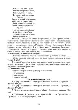 98
Через літа ми знов і знову
Приходим з трепетом сюди,
На тиху вулицю соснову,
Що манить юністю завжди.
Приспів
Весна, як рідний голос неньки,
Крізь роки ніжно нас зове.
Сюди, в «Веселі Боковеньки»,
Сюди, в безмежжя степове.
Приспів
І хай ростуть мікрорайони,
Встає гірничий комбінат,
Та наше місто в квітах тоне,
На його вулицях весна.
Учитель. Сьогодні ми лише доторкнулися до двох граней (поети і
композитори) багатоманітного творчого життя нашого міста і познайомилися із
творчістю тільки декількох із них. До нас сьогодні в гості завітали місцеві
поети і письменники, члени об’єднання «Сузір’я Долинщини»: Бєлова
Марина – голова об’єднання, Бугрій Валентина, Герасименко Володимир,
Гузнак Наталія, Яремчук Володимир і юна поетеса Анісімова Катя надаємо їм
слово. (Виступи членів об’єднання «Сузір’я Долинщини»).
IV. Рефлексія. Технологія «Мікрофон».
- Що найбільше запам’яталося особисто кожному сьогодні на уроці?
- Як ви вважаєте, чому епіграфом до нашого уроку стали саме ці рядки
Тамари Журби?
Учитель. Сьогодні ми з вами перегорнули перші сторінки літературно-
музичного альманаху. Ми дізналися про поетів та композиторів нашого міста.
Але наші дослідження триватимуть.
V. Творче завдання.
Розпочати творчо-пошукову роботу за напрямами:
- художники;
- скульптори;
- народні умільці.
Список використаних джерел
1. «Сузір’я Долинщини»: літературно-музичний альманах. – Кіровоград :
Лисенко В.Ф., 2011.
2. «Сузір’я Долинщини»: літературно-музичний альманах. – Кіровоград :
Лисенко В.Ф., 2013.
3. Піснями сповнена душа. Музична збірка / Долинська: Баришнік В.В.,
2007.
4. Герасименко В. Славен день прийдешній / В. Герасименко –
Кіровоград : ТОВ «Поліграф-сервіс», 2013.
 