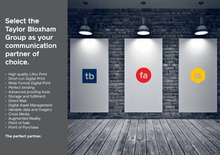 Select the
Taylor Bloxham
Group as your
communication
partner of
choice.
•
•
•
•
•
•
•
•
•
•
•
•
•

High quality Litho Print
Short run Digital Print
Wide Format Digital Print
Perfect binding
Advanced proofing tools
Storage and fulfilment
Direct Mail
Digital Asset Management
Variable data and imagery
Cross Media
Augmented Reality
Point of Sale
Point of Purchase

The perfect partner.

19

Your communication partner of choice

 