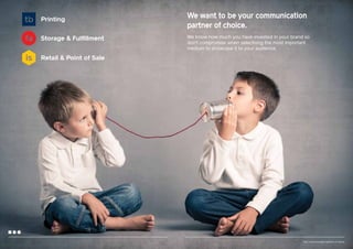 Printing
Storage & Fulfillment

We want to be your communication
partner of choice.
We know how much you have invested in your brand so
don’t compromise when selectiong the most important
medium to showcase it to your audience.

Retail & Point of Sale

Your communication partner of choice

 