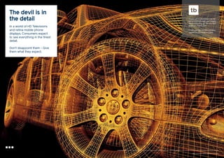 The devil is in
the detail
In a world of HD Televisions
and retina mobile phone
displays. Consumers expect
to see everything in the finest
detail.

Our pre-press department has the
skill and ability to take your imagery
and enhance it to get the very best
detail out of each shot.
In turn our High Definition printing
reproduces this detail on paper.

Don’t disappoint them - Give
them what they expect.

Your communication partner of choice

 