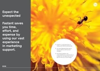 Expect the
unexpected
Fastant saves
you time,
effort, and
expense by
using our vast
experience
in marketing
support.

•	 FastAnt is a dedicated team of

	

mailing and fulfilmet professionals.

•	 Our Direct Marketing team work in
	 harmony with our print account
	managers.

•	 By working together and

	
	
	

15

understanding your requirements as
a whole, we can advise you how to
get the most out of your budget.

Your communication partner of choice

 