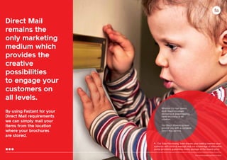 Direct Mail
remains the
only marketing
medium which
provides the
creative
possibilities
to engage your
customers on
all levels.
By using Fastant for your
Direct Mail requirements
we can simply mail your
items from the location
where your brochures
are stored.

Whether it’s high speed,
multi-insert envelope
enclosing or polywrapping,
hand enclosing or kit
collation.
Our Direct Marketing team
provide you with a complete
Direct Mail service.

•	 Our Data Processing Team ensure your mailing reaches your

audience with minimal wastage and our knowledge of alternative
postal providers guarantees timely postage at the lowest price.
17

Your communication partner of choice

 