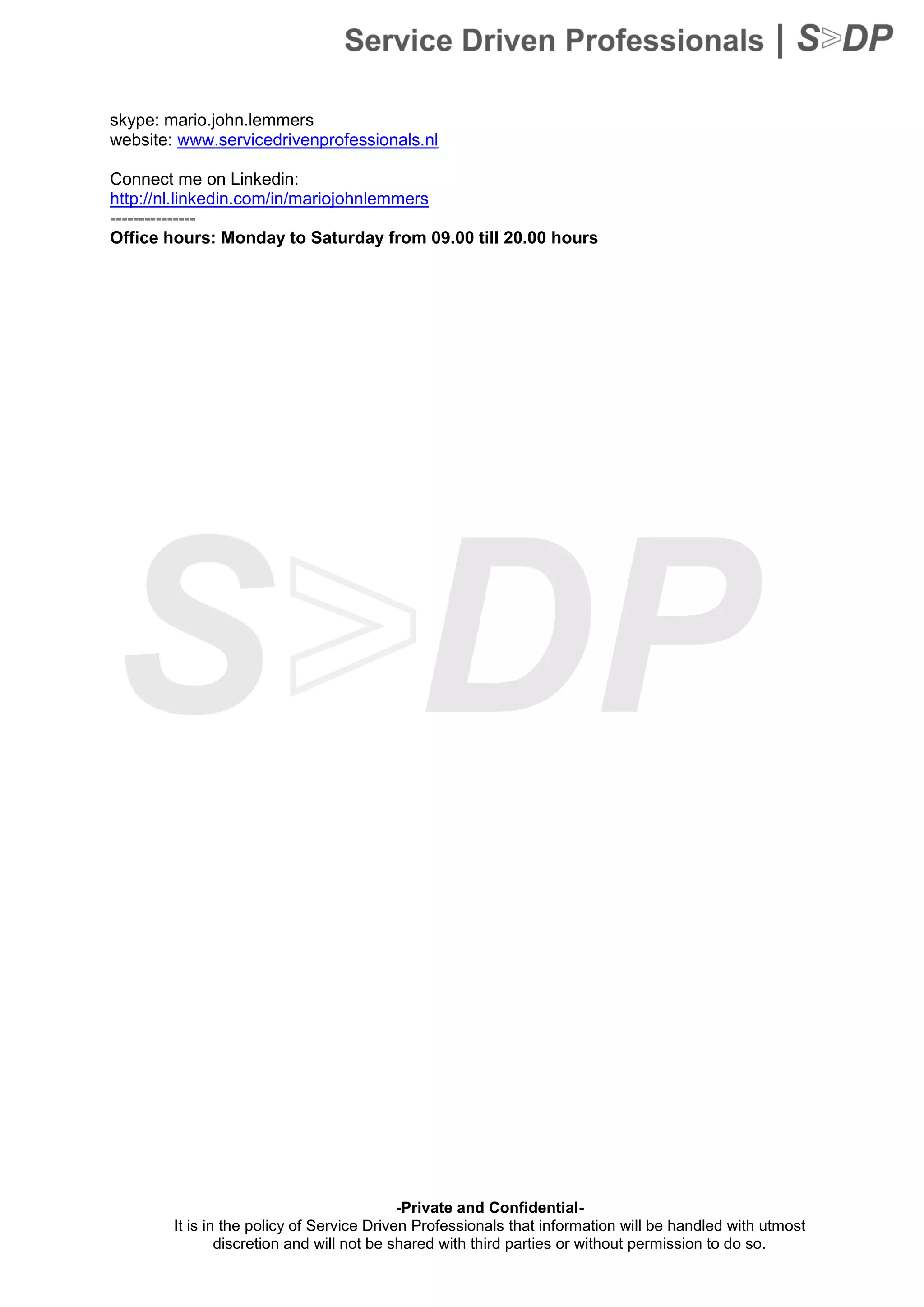 -Private and Confidential-
It is in the policy of Service Driven Professionals that information will be handled with utmost
discretion and will not be shared with third parties or without permission to do so.
skype: mario.john.lemmers
website: www.servicedrivenprofessionals.nl
Connect me on Linkedin:
http://nl.linkedin.com/in/mariojohnlemmers
---------------
Office hours: Monday to Saturday from 09.00 till 20.00 hours
 