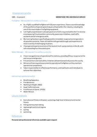 Employmentprofile
1985 – to present MERSEYSIDE FIRE AND RESCUE SERVICE
Firefighter–Merseyside Fire andRescue Service
 As a highly-qualifiedfirefighterwith30 yearsexperience,Ihave asoundknowledge
of the portfolioof operatingtechniquesutilisedwithinthe industry,includingthe
use of the mostmodernfirefightingequipment.
 I am highlyexperiencedinabroadspectrumof skillsrequiredwithinthe Fire Service
encompassingfire prevention,communityawarenessinitiatives,roadtraffic
accidentsandall emergencywork.
 My traininghasbeenspecificallygearedtoimmediate responsetoemergenciesin
all possible scenarios.Ihave utilisedthe skillsgainedthroughvastexperience to
meeta varietyof challengingsituations.
 I have gained experienceatone of the busiestmulti-pumpstationsinthe UK,with
callsexceedingfourthousandayear.
Watch Manager – Merseyside Fire andRescue Service
 I have managedcrewsof operational fire stations,providing24hour response tofire
and rescue emergencies.
 Fire preventionandroadsafetyinitiativesdeliveredproactivelyacrossthe county.
 Deliveryof trainingandassessmenttooperationalfirefighterssotheymaintain
operational competence.
 Takenresponsibilityforeffectiveperformance,andleadteamsandindividualsto
achieve theirobjectives.
Jobtraining(updatedannually)
 BreathingApparatus.
 Fire Behaviour
 Workingat Height.(RAG)
 Road TrafficCollision.
 FirstPersononScene. (FPOS)
 Water Rescue.
Leisure Interests
 keenphysical fitnessenthusiast,sustainingahighlevel of physical andmental
fitness
 hikingandmountainbiking
 rigidweightandcircuitregime
 cycling
 swimming
References
Personal and professional referencesavailable uponrequest
 
