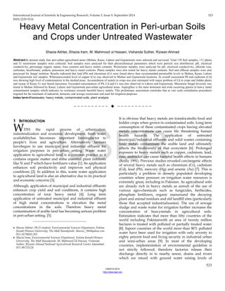 International Journal of Scientific & Engineering Research, Volume 5, Issue 9, September-2014 523
ISSN 2229-5518
523
IJSER © 2014
http://www.ijser.org
Heavy Metal Concentration in Peri-urban Soils
and Crops under Untreated Wastewater
Shazia Akhtar, Shazia Iram, M. Mahmood ul Hassan, Vishanda Suther, Rizwan Ahmad
Abstract-In present study four peri-urban agricultural areas (Multan, Kasur, Lahore and Gujranwala) were selected and surveyed. Total 138 Soil samples, 131 plants
and 52 wastewater samples were collected. Soil samples were analyzed for their physiochemical parameters which were particle size distribution, pH, electrical
conductivity, percentage organic matter, lime contents and heavy metals contents. Wastewater samples were analyzed for pH, electrical conductivity, chloride ions,
carbonate, bicarbonate, sodium, potassium and heavy metal contents. Plants samples were also tested for heavy metals contents. Soil and effluent samples were also
processed for fungal isolation. Results indicated that lead (Pb) and chromium (Cr) were found above than recommended permissible levels in Multan, Kasur, Lahore
and Gujranwala soil samples. Whereasexceeded level of copper (Cu) was observed in Multan and Gujranwala locations. In overall assessment Pb and cadmium (Cd)
was showing high level of contamination in the studied areas. Accumulation of metals in crops was also estimated with major problem of Cd in crops and fodder plants
and incase of Kasur Cr was found maximum. Exceeded concentration of Pb, Cd and Cr was also observed in Lahore and Gujranwala. Maximum fungal diversity was
found in Multan followed by Kasur, Lahore and Gujranwala peri-urban agricultural areas. Aspergillus is the main dominant and wide occurring genera in heavy metal
contaminated samples which indicates its resistance towards harmful heavy metals. This preliminary assessment concludes that at vast scale remediation procedures
required for the treatment of industrial, domestic and sewage wastewater and used for irrigation purposes.
Index term-Wastewater, heavy metals, contaminated soils, plant analysis
——————————  ——————————
1 INTRODUCTION
WITH the rapid process of urbanization,
industrialization and economic development, fresh water
availabilityhas becomean important limitingfactor to
people’s lives and agriculture. Alternatively farmers
havebegun to use municipal and industrial effluent for
irrigation purposes in peri-urban setting. Waste water
application to agricultural land is a common practice as it
contains organic matter and some essential plant nutrients
like N and P which have fertilizers value [1]. Its application
enhances soil productivity and improves soil physical
conditions [2]. In addition to this, waste water application
to agricultural land is also an alternative due to its practical
and economic concerns [3].
Although, application of municipal and industrial effluents
enhances crop yield and soil conditions, it contains high
concentration of toxic heavy metal [4]. Long term
application of untreated municipal and industrial effluent
of high metal concentrations is elevation the metal
concentrations in the soils. Therefore heavy metal
contamination of arable land has becoming serious problem
in peri-urban setting. [5].
_____________________________
• Shazia Akhtar: Ph.D student, Environmnetal Sciences Depatment, Fatima
Jinnah Women University, The Mall Rawalpindi. Shazoo_786@yahoo.com
051-9270050-203
• Shazia Iram, Environmnetal Sciences Depatment, Fatima Jinnah Women
University, The Mall Rawalpindi. M. Mahmood Ul Hassan, Vishanda
Suther, Rizwan Ahmad National Agricultural Research Center Islamabad.
051-90733128.
It is obvious that heavy metals are translocatedto food and
fodder crops when grown in contaminated soils. Long term
consumption of these contaminated crops having elevated
metals concentrations can cause life threatening human
health hazards. The application of untreated
municipal/industrial effluents and solid wastes containing
toxic metals contaminate the arable land and ultimately
affects the biodiversity of that ecosystem [6]. Prolonged
exposure to heavy metals such as copper, cadmium, lead,
zinc, andnickel can cause harmful health effects in humans
(Reilly 1991). Previous studies revealed carcinogenic effects
of several heavy metals such as chromium (Cr), cadmium
(Cd), lead (Pb), mercury (Hg) and arsenic (As) [7]. This is
particularly a problem in densely populated developing
countries where pressure on irrigation water resources is
extremely great, including in Pakistan. As agricultural soils
are already rich in heavy metals as aresult of the use of
various agro-chemicals such as fungicides, herbicides,
phosphate fertilizers, organic manureand the decaying
plant and animal residues and old landfill sites (particularly
those that accepted industrialwastes). The use of sewage
sludge and waste water for irrigation further increases the
concentration of heavymetals in agricultural soils.
Estimation indicates that more than fifty countries of the
world including Pakistanwith an area of twenty million
hectares is treated with polluted or partially treated water
[8]. Inpoor countries of the world more than 80% polluted
water have been used for irrigation with only seventy to
eighty percent food and living security in industrial urban
and semi-urban areas [9]. In most of the developing
countries, implementation of environmental guideline is
not strictly followed, therefore factories release their
discharge directly in to nearby sewer, drains and rivers
which are mixed with ground water raising levels of
IJSER
 