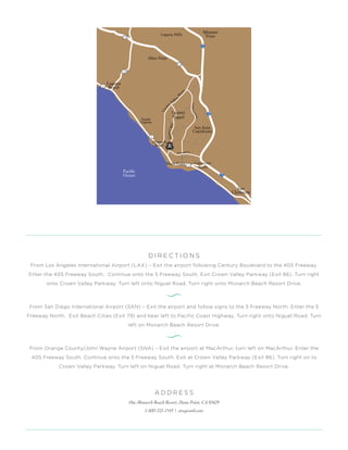 D I R E C T I O N S
From Los Angeles International Airport (LAX) – Exit the airport following Century Boulevard to the 405 Freeway.
Enter the 405 Freeway South. Continue onto the 5 Freeway South. Exit Crown Valley Parkway (Exit 86). Turn right
onto Crown Valley Parkway. Turn left onto Niguel Road. Turn right onto Monarch Beach Resort Drive.
From San Diego International Airport (SAN) – Exit the airport and follow signs to the 5 Freeway North. Enter the 5
Freeway North. Exit Beach Cities (Exit 79) and bear left to Pacific Coast Highway. Turn right onto Niguel Road. Turn
left on Monarch Beach Resort Drive.
From Orange County/John Wayne Airport (SNA) – Exit the airport at MacArthur, turn left on MacArthur. Enter the
405 Freeway South. Continue onto the 5 Freeway South. Exit at Crown Valley Parkway (Exit 86). Turn right on to
Crown Valley Parkway. Turn left on Niguel Road. Turn right at Monarch Beach Resort Drive.
A D D R E S S
One Monarch Beach Resort, Dana Point, CA 92629
1-800-722-1543 | stregismb.com
 