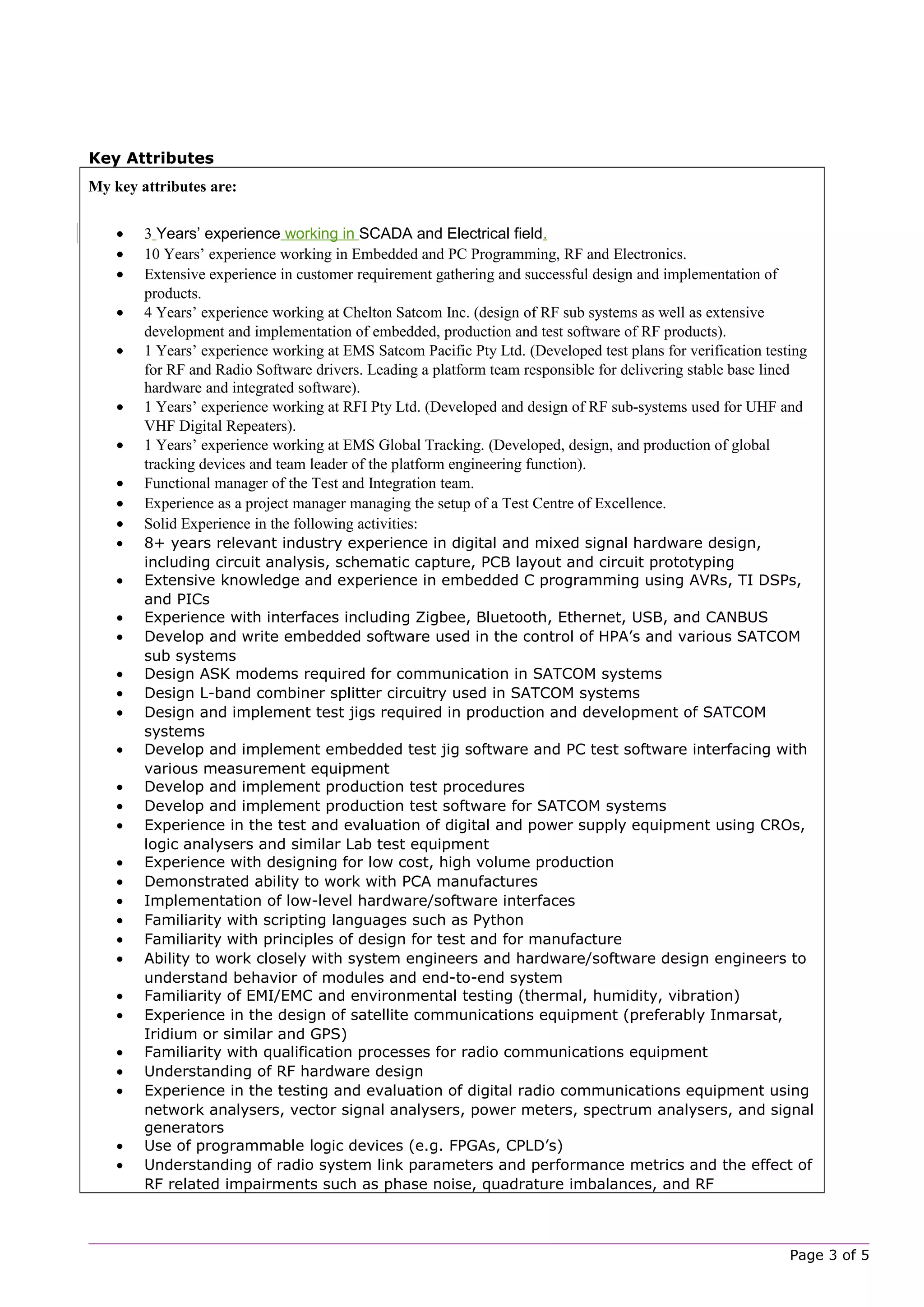 Key Attributes
My key attributes are:
• 3 Years’ experience working in SCADA and Electrical field.
• 10 Years’ experience working in Embedded and PC Programming, RF and Electronics.
• Extensive experience in customer requirement gathering and successful design and implementation of
products.
• 4 Years’ experience working at Chelton Satcom Inc. (design of RF sub systems as well as extensive
development and implementation of embedded, production and test software of RF products).
• 1 Years’ experience working at EMS Satcom Pacific Pty Ltd. (Developed test plans for verification testing
for RF and Radio Software drivers. Leading a platform team responsible for delivering stable base lined
hardware and integrated software).
• 1 Years’ experience working at RFI Pty Ltd. (Developed and design of RF sub-systems used for UHF and
VHF Digital Repeaters).
• 1 Years’ experience working at EMS Global Tracking. (Developed, design, and production of global
tracking devices and team leader of the platform engineering function).
• Functional manager of the Test and Integration team.
• Experience as a project manager managing the setup of a Test Centre of Excellence.
• Solid Experience in the following activities:
• 8+ years relevant industry experience in digital and mixed signal hardware design,
including circuit analysis, schematic capture, PCB layout and circuit prototyping
• Extensive knowledge and experience in embedded C programming using AVRs, TI DSPs,
and PICs
• Experience with interfaces including Zigbee, Bluetooth, Ethernet, USB, and CANBUS
• Develop and write embedded software used in the control of HPA’s and various SATCOM
sub systems
• Design ASK modems required for communication in SATCOM systems
• Design L-band combiner splitter circuitry used in SATCOM systems
• Design and implement test jigs required in production and development of SATCOM
systems
• Develop and implement embedded test jig software and PC test software interfacing with
various measurement equipment
• Develop and implement production test procedures
• Develop and implement production test software for SATCOM systems
• Experience in the test and evaluation of digital and power supply equipment using CROs,
logic analysers and similar Lab test equipment
• Experience with designing for low cost, high volume production
• Demonstrated ability to work with PCA manufactures
• Implementation of low-level hardware/software interfaces
• Familiarity with scripting languages such as Python
• Familiarity with principles of design for test and for manufacture
• Ability to work closely with system engineers and hardware/software design engineers to
understand behavior of modules and end-to-end system
• Familiarity of EMI/EMC and environmental testing (thermal, humidity, vibration)
• Experience in the design of satellite communications equipment (preferably Inmarsat,
Iridium or similar and GPS)
• Familiarity with qualification processes for radio communications equipment
• Understanding of RF hardware design
• Experience in the testing and evaluation of digital radio communications equipment using
network analysers, vector signal analysers, power meters, spectrum analysers, and signal
generators
• Use of programmable logic devices (e.g. FPGAs, CPLD’s)
• Understanding of radio system link parameters and performance metrics and the effect of
RF related impairments such as phase noise, quadrature imbalances, and RF
Page 3 of 5
 