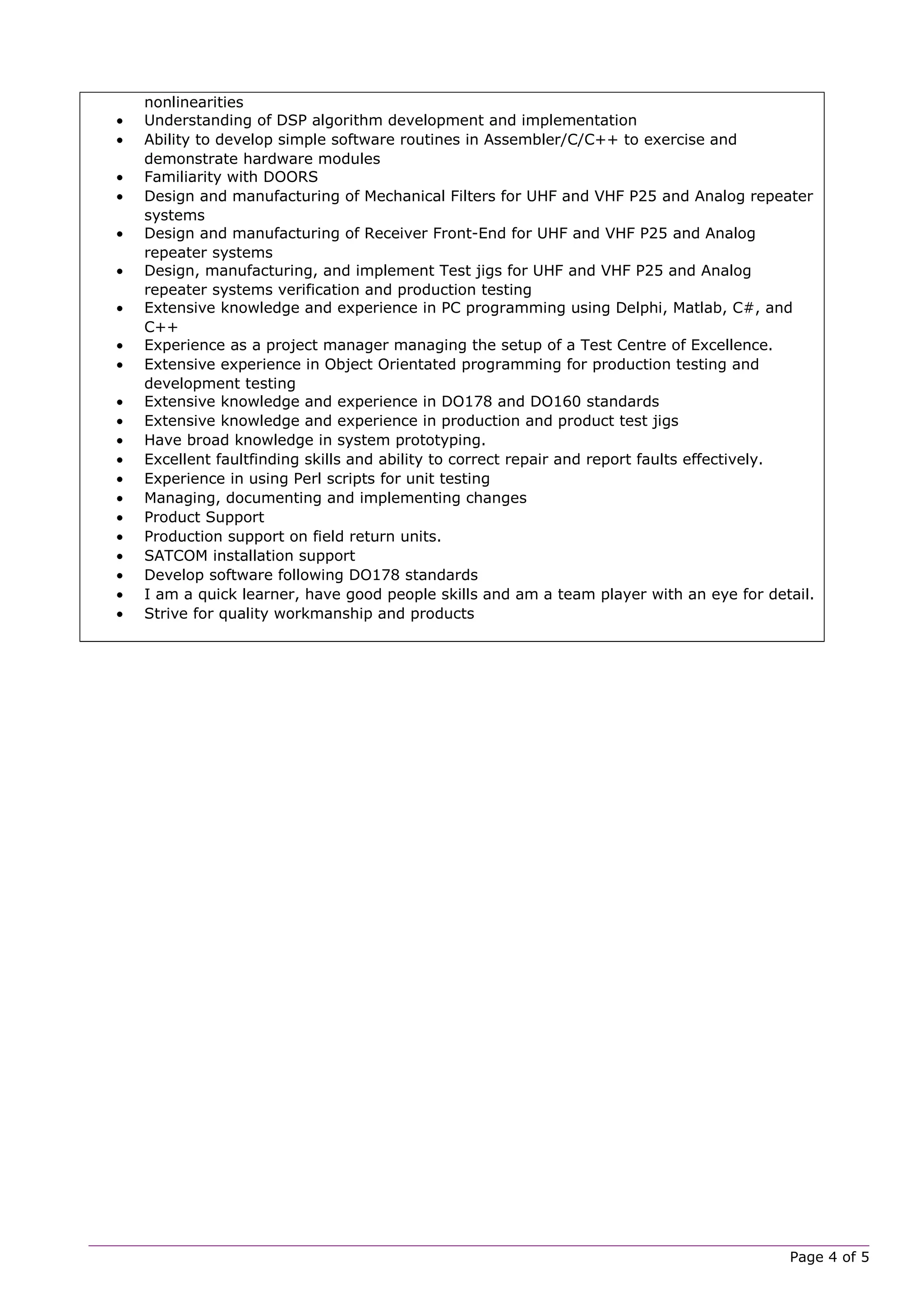 nonlinearities
• Understanding of DSP algorithm development and implementation
• Ability to develop simple software routines in Assembler/C/C++ to exercise and
demonstrate hardware modules
• Familiarity with DOORS
• Design and manufacturing of Mechanical Filters for UHF and VHF P25 and Analog repeater
systems
• Design and manufacturing of Receiver Front-End for UHF and VHF P25 and Analog
repeater systems
• Design, manufacturing, and implement Test jigs for UHF and VHF P25 and Analog
repeater systems verification and production testing
• Extensive knowledge and experience in PC programming using Delphi, Matlab, C#, and
C++
• Experience as a project manager managing the setup of a Test Centre of Excellence.
• Extensive experience in Object Orientated programming for production testing and
development testing
• Extensive knowledge and experience in DO178 and DO160 standards
• Extensive knowledge and experience in production and product test jigs
• Have broad knowledge in system prototyping.
• Excellent faultfinding skills and ability to correct repair and report faults effectively.
• Experience in using Perl scripts for unit testing
• Managing, documenting and implementing changes
• Product Support
• Production support on field return units.
• SATCOM installation support
• Develop software following DO178 standards
• I am a quick learner, have good people skills and am a team player with an eye for detail.
• Strive for quality workmanship and products
Page 4 of 5
 