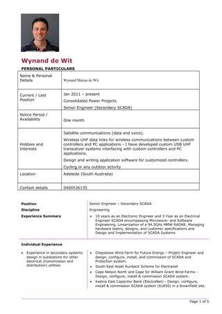 Wynand de Wit
PERSONAL PARTICULARS
Name & Personal
Details Wynand Marius de Wit
Current / Last
Position
Jan 2011 – present
Consolidated Power Projects
Senior Engineer (Secondary SCADA)
Notice Period /
Availability One month
Hobbies and
Interests
Satellite communications (data and voice).
Wireless UHF data links for wireless communications between custom
controllers and PC applications - I have developed custom USB UHF
transceiver systems interfacing with custom controllers and PC
applications.
Design and writing application software for customized controllers.
Cycling or any outdoor activity
Location Adelaide (South Australia)
Contact details 0400536135
Position Senior Engineer – Secondary SCADA
Discipline Engineering
Experience Summary • 10 years as an Electronic Engineer and 3 Year as an Electrical
Engineer SCADA encompassing Microwave- and Software
Engineering, Linearization of a 94.5GHz MMW RADAR, Managing
hardware teams, designs, and customer specifications and
Design and Implementation of SCADA Systems.
Individual Experience
• Experience in secondary systems
design in substations for other
electrical (transmission and
distribution) utilities
• Chepstowe Wind Farm for Future Energy – Project Engineer and
design, configure, install, and commission of SCADA and
Protection system.
• South East Asset Runback Scheme for Electranet
• Cape Nelson North and Cape Sir William Grant Wind Farms -
Design, configure, install & commission SCADA system.
• Kadina East Capacitor Bank (ElectraNet) - Design, configure,
install & commission SCADA system (61850) in a brownfield site.
Page 1 of 5
 