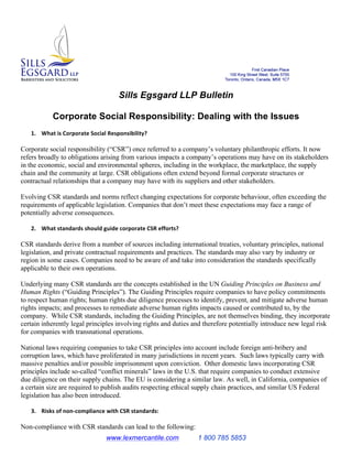 www.lexmercantile.com 1 800 785 5853
Sills Egsgard LLP Bulletin
Corporate Social Responsibility: Dealing with the Issues
1. What	
  is	
  Corporate	
  Social	
  Responsibility?	
  
Corporate social responsibility (“CSR”) once referred to a company’s voluntary philanthropic efforts. It now
refers broadly to obligations arising from various impacts a company’s operations may have on its stakeholders
in the economic, social and environmental spheres, including in the workplace, the marketplace, the supply
chain and the community at large. CSR obligations often extend beyond formal corporate structures or
contractual relationships that a company may have with its suppliers and other stakeholders.
Evolving CSR standards and norms reflect changing expectations for corporate behaviour, often exceeding the
requirements of applicable legislation. Companies that don’t meet these expectations may face a range of
potentially adverse consequences.
2. What	
  standards	
  should	
  guide	
  corporate	
  CSR	
  efforts?	
  
CSR standards derive from a number of sources including international treaties, voluntary principles, national
legislation, and private contractual requirements and practices. The standards may also vary by industry or
region in some cases. Companies need to be aware of and take into consideration the standards specifically
applicable to their own operations.
Underlying many CSR standards are the concepts established in the UN Guiding Principles on Business and
Human Rights (“Guiding Principles”). The Guiding Principles require companies to have policy commitments
to respect human rights; human rights due diligence processes to identify, prevent, and mitigate adverse human
rights impacts; and processes to remediate adverse human rights impacts caused or contributed to, by the
company. While CSR standards, including the Guiding Principles, are not themselves binding, they incorporate
certain inherently legal principles involving rights and duties and therefore potentially introduce new legal risk
for companies with transnational operations.
National laws requiring companies to take CSR principles into account include foreign anti-bribery and
corruption laws, which have proliferated in many jurisdictions in recent years. Such laws typically carry with
massive penalties and/or possible imprisonment upon conviction. Other domestic laws incorporating CSR
principles include so-called “conflict minerals” laws in the U.S. that require companies to conduct extensive
due diligence on their supply chains. The EU is considering a similar law. As well, in California, companies of
a certain size are required to publish audits respecting ethical supply chain practices, and similar US Federal
legislation has also been introduced.
3. Risks	
  of	
  non-­‐compliance	
  with	
  CSR	
  standards:	
  	
  
Non-compliance with CSR standards can lead to the following:
 